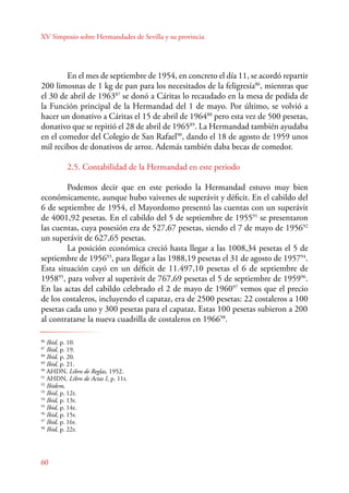 XV Simposio sobre Hermandades de Sevilla y su provincia 
En el mes de septiembre de 1954, en concreto el día 11, se acordó repartir 
200 limosnas de 1 kg de pan para los necesitados de la feligresía86, mientras que 
el 30 de abril de 196387 se donó a Cáritas lo recaudado en la mesa de pedida de 
la Función principal de la Hermandad del 1 de mayo. Por último, se volvió a 
hacer un donativo a Cáritas el 15 de abril de 196488 pero esta vez de 500 pesetas, 
donativo que se repitió el 28 de abril de 196589. La Hermandad también ayudaba 
en el comedor del Colegio de San Rafael90, dando el 18 de agosto de 1959 unos 
mil recibos de donativos de arroz. Además también daba becas de comedor. 
86 Ibid, p. 10. 
87 Ibid, p. 19. 
88 Ibid, p. 20. 
89 Ibid, p. 21. 
90 AHDN, Libro de Reglas, 1952. 
91 AHDN, Libro de Actas I, p. 11r. 
92 Ibidem, 
93 Ibid, p. 12r. 
94 Ibid, p. 13r. 
95 Ibid, p. 14r. 
96 Ibid, p. 15r. 
97 Ibid, p. 16r. 
98 Ibid, p. 22r. 
60 
2.5. Contabilidad de la Hermandad en este periodo 
Podemos decir que en este periodo la Hermandad estuvo muy bien 
económicamente, aunque hubo vaivenes de superávit y déficit. En el cabildo del 
6 de septiembre de 1954, el Mayordomo presentó las cuentas con un superávit 
de 4001,92 pesetas. En el cabildo del 5 de septiembre de 195591 se presentaron 
las cuentas, cuya posesión era de 527,67 pesetas, siendo el 7 de mayo de 195692 
un superávit de 627,65 pesetas. 
La posición económica creció hasta llegar a las 1008,34 pesetas el 5 de 
septiembre de 195693, para llegar a las 1988,19 pesetas el 31 de agosto de 195794. 
Esta situación cayó en un déficit de 11.497,10 pesetas el 6 de septiembre de 
195895, para volver al superávit de 767,69 pesetas el 5 de septiembre de 195996. 
En las actas del cabildo celebrado el 2 de mayo de 196097 vemos que el precio 
de los costaleros, incluyendo el capataz, era de 2500 pesetas: 22 costaleros a 100 
pesetas cada uno y 300 pesetas para el capataz. Estas 100 pesetas subieron a 200 
al contratarse la nueva cuadrilla de costaleros en 196698. 
 