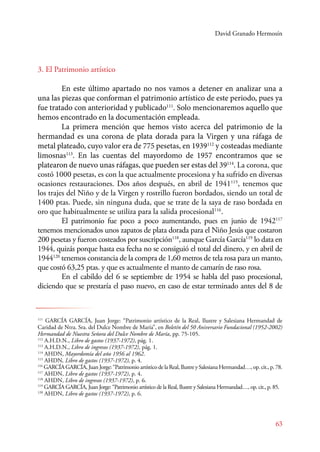 David Granado Hermosín 
111 GARCÍA GARCÍA, Juan Jorge: “Patrimonio artístico de la Real, Ilustre y Salesiana Hermandad de 
Caridad de Ntra. Sra. del Dulce Nombre de María”, en Boletín del 50 Aniversario Fundacional (1952-2002) 
Hermandad de Nuestra Señora del Dulce Nombre de María, pp. 75-105. 
112 A.H.D.N., Libro de gastos (1937-1972), pág. 1. 
113 A.H.D.N., Libro de ingresos (1937-1972), pág. 1. 
114 AHDN, Mayordomía del año 1956 al 1962. 
115 AHDN, Libro de gastos (1937-1972), p. 4. 
116 GARCÍA GARCÍA, Juan Jorge: “Patrimonio artístico de la Real, Ilustre y Salesiana Hermandad…, op. cit., p. 78. 
117 AHDN, Libro de gastos (1937-1972), p. 4. 
118 AHDN, Libro de ingresos (1937-1972), p. 6. 
119 GARCÍA GARCÍA, Juan Jorge: “Patrimonio artístico de la Real, Ilustre y Salesiana Hermandad…, op. cit., p. 85. 
120 AHDN, Libro de gastos (1937-1972), p. 6. 
63 
3. El Patrimonio artístico 
En este último apartado no nos vamos a detener en analizar una a 
una las piezas que conforman el patrimonio artístico de este periodo, pues ya 
fue tratado con anterioridad y publicado111. Solo mencionaremos aquello que 
hemos encontrado en la documentación empleada. 
La primera mención que hemos visto acerca del patrimonio de la 
hermandad es una corona de plata dorada para la Virgen y una ráfaga de 
metal plateado, cuyo valor era de 775 pesetas, en 1939112 y costeadas mediante 
limosnas113. En las cuentas del mayordomo de 1957 encontramos que se 
platearon de nuevo unas ráfagas, que pueden ser estas del 39114. La corona, que 
costó 1000 pesetas, es con la que actualmente procesiona y ha sufrido en diversas 
ocasiones restauraciones. Dos años después, en abril de 1941115, tenemos que 
los trajes del Niño y de la Virgen y rostrillo fueron bordados, siendo un total de 
1400 ptas. Puede, sin ninguna duda, que se trate de la saya de raso bordada en 
oro que habitualmente se utiliza para la salida procesional116. 
E l patrimonio fue poco a poco aumentando, pues en junio de 1942117 
tenemos mencionados unos zapatos de plata dorada para el Niño Jesús que costaron 
200 pesetas y fueron costeados por suscripción118, aunque García García119 lo data en 
1944, quizás porque hasta esa fecha no se consiguió el total del dinero, y en abril de 
1944120 tenemos constancia de la compra de 1,60 metros de tela rosa para un manto, 
que costó 63,25 ptas. y que es actualmente el manto de camarín de raso rosa. 
En el cabildo del 6 se septiembre de 1954 se habla del paso procesional, 
diciendo que se prestaría el paso nuevo, en caso de estar terminado antes del 8 de 
 