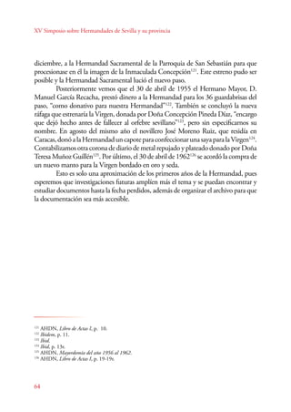 XV Simposio sobre Hermandades de Sevilla y su provincia 
diciembre, a la Hermandad Sacramental de la Parroquia de San Sebastián para que 
procesionase en él la imagen de la Inmaculada Concepción121. Este estreno pudo ser 
posible y la Hermandad Sacramental lució el nuevo paso. 
121 AHDN, Libro de Actas I, p. 10. 
122 Ibidem, p. 11. 
123 Ibid. 
124 Ibid, p. 13r. 
125 AHDN, Mayordomía del año 1956 al 1962. 
126 AHDN, Libro de Actas I, p. 19-19r. 
64 
Posteriormente vemos que el 30 de abril de 1955 el Hermano Mayor, D. 
Manuel García Recacha, prestó dinero a la Hermandad para los 36 guardabrisas del 
paso, “como donativo para nuestra Hermandad”122. También se concluyó la nueva 
ráfaga que estrenaría la Virgen, donada por Doña Concepción Pineda Díaz, “encargo 
que dejó hecho antes de fallecer al orfebre sevillano”123, pero sin especificarnos su 
nombre. En agosto del mismo año el novillero José Moreno Ruiz, que residía en 
Caracas, donó a la Hermandad un capote para confeccionar una saya para la Virgen124. 
Contabilizamos otra corona de diario de metal repujado y plateado donado por Doña 
Teresa Muñoz Guillén125. Por último, el 30 de abril de 1962126 se acordó la compra de 
un nuevo manto para la Virgen bordado en oro y seda. 
Esto es solo una aproximación de los primeros años de la Hermandad, pues 
esperemos que investigaciones futuras amplíen más el tema y se puedan encontrar y 
estudiar documentos hasta la fecha perdidos, además de organizar el archivo para que 
la documentación sea más accesible. 
 