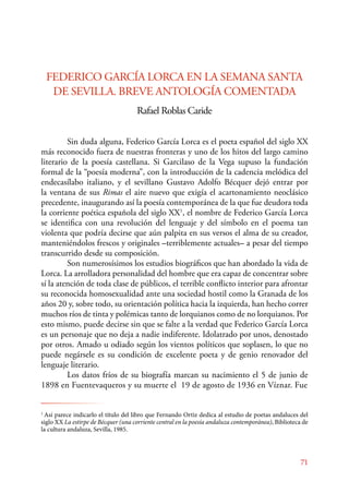 FEDERICO GARCÍA LORCA EN LA SEMANA SANTA 
DE SEVILLA. BREVE ANTOLOGÍA COMENTADA 
71 
Rafael Roblas Caride 
Sin duda alguna, Federico García Lorca es el poeta español del siglo XX 
más reconocido fuera de nuestras fronteras y uno de los hitos del largo camino 
literario de la poesía castellana. Si Garcilaso de la Vega supuso la fundación 
formal de la “poesía moderna”, con la introducción de la cadencia melódica del 
endecasílabo italiano, y el sevillano Gustavo Adolfo Bécquer dejó entrar por 
la ventana de sus Rimas el aire nuevo que exigía el acartonamiento neoclásico 
precedente, inaugurando así la poesía contemporánea de la que fue deudora toda 
la corriente poética española del siglo XX1, el nombre de Federico García Lorca 
se identifica con una revolución del lenguaje y del símbolo en el poema tan 
violenta que podría decirse que aún palpita en sus versos el alma de su creador, 
manteniéndolos frescos y originales –terriblemente actuales– a pesar del tiempo 
transcurrido desde su composición. 
Son numerosísimos los estudios biográficos que han abordado la vida de 
Lorca. La arrolladora personalidad del hombre que era capaz de concentrar sobre 
sí la atención de toda clase de públicos, el terrible conflicto interior para afrontar 
su reconocida homosexualidad ante una sociedad hostil como la Granada de los 
años 20 y, sobre todo, su orientación política hacia la izquierda, han hecho correr 
muchos ríos de tinta y polémicas tanto de lorquianos como de no lorquianos. Por 
esto mismo, puede decirse sin que se falte a la verdad que Federico García Lorca 
es un personaje que no deja a nadie indiferente. Idolatrado por unos, denostado 
por otros. Amado u odiado según los vientos políticos que soplasen, lo que no 
puede negársele es su condición de excelente poeta y de genio renovador del 
lenguaje literario. 
Los datos fríos de su biografía marcan su nacimiento el 5 de junio de 
1898 en Fuentevaqueros y su muerte el 19 de agosto de 1936 en Víznar. Fue 
1 Así parece indicarlo el título del libro que Fernando Ortiz dedica al estudio de poetas andaluces del 
siglo XX La estirpe de Bécquer (una corriente central en la poesía andaluza contemporánea), Biblioteca de 
la cultura andaluza, Sevilla, 1985. 
 