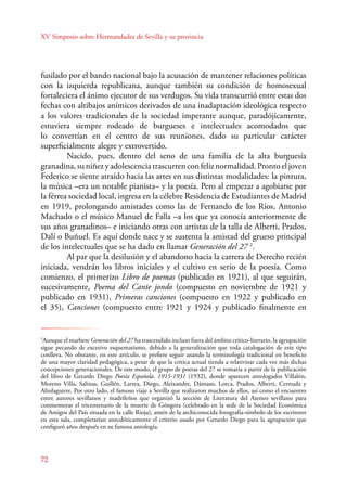 XV Simposio sobre Hermandades de Sevilla y su provincia 
fusilado por el bando nacional bajo la acusación de mantener relaciones políticas 
con la izquierda republicana, aunque también su condición de homosexual 
fortaleciera el ánimo ejecutor de sus verdugos. Su vida transcurrió entre estas dos 
fechas con altibajos anímicos derivados de una inadaptación ideológica respecto 
a los valores tradicionales de la sociedad imperante aunque, paradójicamente, 
estuviera siempre rodeado de burgueses e intelectuales acomodados que 
lo convertían en el centro de sus reuniones, dado su particular carácter 
superficialmente alegre y extrovertido. 
72 
Nacido, pues, dentro del seno de una familia de la alta burguesía 
granadina, su niñez y adolescencia trascurren con feliz normalidad. Pronto el joven 
Federico se siente atraído hacia las artes en sus distintas modalidades: la pintura, 
la música –era un notable pianista– y la poesía. Pero al empezar a agobiarse por 
la férrea sociedad local, ingresa en la célebre Residencia de Estudiantes de Madrid 
en 1919, prolongando amistades como las de Fernando de los Ríos, Antonio 
Machado o el músico Manuel de Falla –a los que ya conocía anteriormente de 
sus años granadinos– e iniciando otras con artistas de la talla de Alberti, Prados, 
Dalí o Buñuel. Es aquí donde nace y se sustenta la amistad del grueso principal 
de los intelectuales que se ha dado en llamar Generación del 27 2. 
Al par que la desilusión y el abandono hacia la carrera de Derecho recién 
iniciada, vendrán los libros iniciales y el cultivo en serio de la poesía. Como 
comienzo, el primerizo Libro de poemas (publicado en 1921), al que seguirán, 
sucesivamente, Poema del Cante jondo (compuesto en noviembre de 1921 y 
publicado en 1931), Primeras canciones (compuesto en 1922 y publicado en 
el 35), Canciones (compuesto entre 1921 y 1924 y publicado finalmente en 
2Aunque el marbete Generación del 27 ha trascendido incluso fuera del ámbito crítico-literario, la agrupación 
sigue pecando de excesivo esquematismo, debido a la generalización que toda catalogación de este tipo 
conlleva. No obstante, en este artículo, se prefiere seguir usando la terminología tradicional en beneficio 
de una mayor claridad pedagógica, a pesar de que la crítica actual tienda a relativizar cada vez más dichas 
concepciones generacionales. De este modo, el grupo de poetas del 27 se tomaría a partir de la publicación 
del libro de Gerardo Diego Poesía Española. 1915-1931 (1932), donde aparecen antologados Villalón, 
Moreno Villa, Salinas, Guillén, Larrea, Diego, Aleixandre, Dámaso, Lorca, Prados, Alberti, Cernuda y 
Altolaguirre. Por otro lado, el famoso viaje a Sevilla que realizaron muchos de ellos, así como el encuentro 
entre autores sevillanos y madrileños que organizó la sección de Literatura del Ateneo sevillano para 
conmemorar el tricentenario de la muerte de Góngora (celebrado en la sede de la Sociedad Económica 
de Amigos del País situada en la calle Rioja), amén de la archiconocida fotografía-símbolo de los escritores 
en esta sala, completarían anecdóticamente el criterio usado por Gerardo Diego para la agrupación que 
configuró años después en su famosa antología. 
 