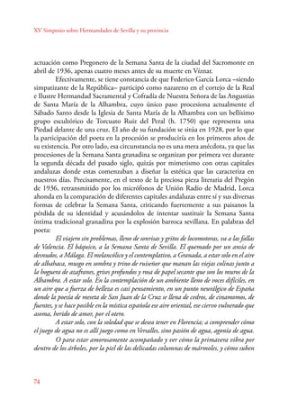 XV Simposio sobre Hermandades de Sevilla y su provincia 
actuación como Pregonero de la Semana Santa de la ciudad del Sacromonte en 
abril de 1936, apenas cuatro meses antes de su muerte en Víznar. 
Efectivamente, se tiene constancia de que Federico García Lorca –siendo 
simpatizante de la República– participó como nazareno en el cortejo de la Real 
e Ilustre Hermandad Sacramental y Cofradía de Nuestra Señora de las Angustias 
de Santa María de la Alhambra, cuyo único paso procesiona actualmente el 
Sábado Santo desde la Iglesia de Santa María de la Alhambra con un bellísimo 
grupo escultórico de Torcuato Ruiz del Peral (h. 1750) que representa una 
Piedad delante de una cruz. El año de su fundación se sitúa en 1928, por lo que 
la participación del poeta en la procesión se produciría en los primeros años de 
su existencia. Por otro lado, esa circunstancia no es una mera anécdota, ya que las 
procesiones de la Semana Santa granadina se organizan por primera vez durante 
la segunda década del pasado siglo, quizás por mimetismo con otras capitales 
andaluzas donde estas comenzaban a diseñar la estética que las caracteriza en 
nuestros días. Precisamente, en el texto de la preciosa pieza literaria del Pregón 
de 1936, retransmitido por los micrófonos de Unión Radio de Madrid, Lorca 
ahonda en la comparación de diferentes capitales andaluzas entre sí y sus diversas 
formas de celebrar la Semana Santa, criticando fuertemente a sus paisanos la 
pérdida de su identidad y acusándolos de intentar sustituir la Semana Santa 
íntima tradicional granadina por la explosión barroca sevillana. En palabras del 
poeta: 
74 
El viajero sin problemas, lleno de sonrisas y gritos de locomotoras, va a las fallas 
de Valencia. El báquico, a la Semana Santa de Sevilla. El quemado por un ansia de 
desnudos, a Málaga. El melancólico y el contemplativo, a Granada, a estar solo en el aire 
de albahaca, musgo en sombra y trino de ruiseñor que manan las viejas colinas junto a 
la hoguera de azafranes, grises profundos y rosa de papel secante que son los muros de la 
Alhambra. A estar solo. En la contemplación de un ambiente lleno de voces difíciles, en 
un aire que a fuerza de belleza es casi pensamiento, en un punto neurálgico de España 
donde la poesía de meseta de San Juan de la Cruz se llena de cedros, de cinamomos, de 
fuentes, y se hace posible en la mística española ese aire oriental, ese ciervo vulnerado que 
asoma, herido de amor, por el otero. 
A estar solo, con la soledad que se desea tener en Florencia; a comprender cómo 
el juego de agua no es allí juego como en Versalles, sino pasión de agua, agonía de agua. 
O para estar amorosamente acompañado y ver cómo la primavera vibra por 
dentro de los árboles, por la piel de las delicadas columnas de mármoles, y cómo suben 
 