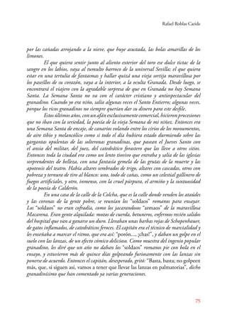 Rafael Roblas Caride 
por las cañadas arrojando a la nieve, que huye asustada, las bolas amarillas de los 
limones. 
El que quiera sentir junto al aliento exterior del toro ese dulce tictac de la 
sangre en los labios, vaya al tumulto barroco de la universal Sevilla; el que quiera 
estar en una tertulia de fantasmas y hallar quizá una vieja sortija maravillosa por 
los paseíllos de su corazón, vaya a la interior, a la oculta Granada. Desde luego, se 
encontrará el viajero con la agradable sorpresa de que en Granada no hay Semana 
Santa. La Semana Santa no va con el carácter cristiano y antiespectacular del 
granadino. Cuando yo era niño, salía algunas veces el Santo Entierro; algunas veces, 
porque los ricos granadinos no siempre querían dar su dinero para este desfile. 
Estos últimos años, con un afán exclusivamente comercial, hicieron procesiones 
que no iban con la seriedad, la poesía de la vieja Semana de mi niñez. Entonces era 
una Semana Santa de encaje, de canarios volando entre los cirios de los monumentos, 
de aire tibio y melancólico como si todo el día hubiera estado durmiendo sobre las 
gargantas opulentas de las solteronas granadinas, que pasean el Jueves Santo con 
el ansia del militar, del juez, del catedrático forastero que las lleve a otros sitios. 
Entonces toda la ciudad era como un lento tiovivo que entraba y salía de las iglesias 
sorprendentes de belleza, con una fantasía gemela de las grutas de la muerte y las 
apoteosis del teatro. Había altares sembrados de trigo, altares con cascadas, otros con 
pobreza y ternura de tiro al blanco: uno, todo de cañas, como un celestial gallinero de 
fuegos artificiales, y otro, inmenso, con la cruel púrpura, el armiño y la suntuosidad 
de la poesía de Calderón. 
En una casa de la calle de la Colcha, que es la calle donde venden los ataúdes 
y las coronas de la gente pobre, se reunían los “soldaos” romanos para ensayar. 
Los “soldaos” no eran cofradía, como los jacarandosos “armaos” de la maravillosa 
Macarena. Eran gente alquilada: mozos de cuerda, betuneros, enfermos recién salidos 
del hospital que van a ganarse un duro. Llevaban unas barbas rojas de Schopenhauer, 
de gatos inflamados, de catedráticos feroces. El capitán era el técnico de marcialidad y 
les enseñaba a marcar el ritmo, que era así: “porón..., ¡chas!”, y daban un golpe en el 
suelo con las lanzas, de un efecto cómico delicioso. Como muestra del ingenio popular 
granadino, les diré que un año no daban los “soldaos” romanos pie con bola en el 
ensayo, y estuvieron más de quince días golpeando furiosamente con las lanzas sin 
ponerse de acuerdo. Entonces el capitán, desesperado, gritó: “Basta, basta; no golpeen 
más, que, si siguen así, vamos a tener que llevar las lanzas en palmatorias”, dicho 
granadinísimo que han comentado ya varias generaciones. 
75 
 