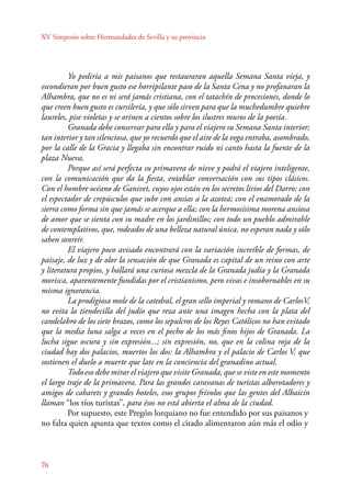 XV Simposio sobre Hermandades de Sevilla y su provincia 
76 
Yo pediría a mis paisanos que restauraran aquella Semana Santa vieja, y 
escondieran por buen gusto ese horripilante paso de la Santa Cena y no profanaran la 
Alhambra, que no es ni será jamás cristiana, con el tatachín de procesiones, donde lo 
que creen buen gusto es cursilería, y que sólo sirven para que la muchedumbre quiebre 
laureles, pise violetas y se orinen a cientos sobre los ilustres muros de la poesía. 
Granada debe conservar para ella y para el viajero su Semana Santa interior; 
tan interior y tan silenciosa, que yo recuerdo que el aire de la vega entraba, asombrado, 
por la calle de la Gracia y llegaba sin encontrar ruido ni canto hasta la fuente de la 
plaza Nueva. 
Porque así será perfecta su primavera de nieve y podrá el viajero inteligente, 
con la comunicación que da la fiesta, entablar conversación con sus tipos clásicos. 
Con el hombre océano de Ganivet, cuyos ojos están en los secretos lirios del Darro; con 
el espectador de crepúsculos que sube con ansias a la azotea; con el enamorado de la 
sierra como forma sin que jamás se acerque a ella; con la hermosísima morena ansiosa 
de amor que se sienta con su madre en los jardinillos; con todo un pueblo admirable 
de contemplativos, que, rodeados de una belleza natural única, no esperan nada y sólo 
saben sonreír. 
El viajero poco avisado encontrará con la variación increíble de formas, de 
paisaje, de luz y de olor la sensación de que Granada es capital de un reino con arte 
y literatura propios, y hallará una curiosa mezcla de la Granada judía y la Granada 
morisca, aparentemente fundidas por el cristianismo, pero vivas e insobornables en su 
misma ignorancia. 
La prodigiosa mole de la catedral, el gran sello imperial y romano de CarlosV, 
no evita la tiendecilla del judío que reza ante una imagen hecha con la plata del 
candelabro de los siete brazos, como los sepulcros de los Reyes Católicos no han evitado 
que la media luna salga a veces en el pecho de los más finos hijos de Granada. La 
lucha sigue oscura y sin expresión...; sin expresión, no, que en la colina roja de la 
ciudad hay dos palacios, muertos los dos: la Alhambra y el palacio de Carlos V, que 
sostienen el duelo a muerte que late en la conciencia del granadino actual. 
Todo eso debe mirar el viajero que visite Granada, que se viste en este momento 
el largo traje de la primavera. Para las grandes caravanas de turistas alborotadores y 
amigos de cabarets y grandes hoteles, esos grupos frívolos que las gentes del Albaicín 
llaman “los tíos turistas”, para ésos no está abierta el alma de la ciudad. 
Por supuesto, este Pregón lorquiano no fue entendido por sus paisanos y 
no falta quien apunta que textos como el citado alimentaron aún más el odio y 
 