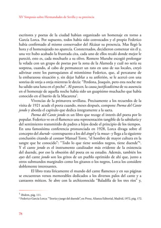 XV Simposio sobre Hermandades de Sevilla y su provincia 
escritores y poetas de la ciudad habían organizado un homenaje en torno a 
García Lorca. Por supuesto, todos había sido convocados y el propio Federico 
había confirmado al mismo conservador del Alcázar su presencia. Mas llegó la 
hora y el homenajeado no aparecía. Consternados, decidieron comenzar sin él y, 
una vez hubo acabado la frustrada cita, cada uno de ellos recaló donde mejor le 
pareció, esto es, cada mochuelo a su olivo. Romero Murube escogió prolongar 
la velada con un grupo de poetas por la zona de la Alameda y cuál no sería su 
sorpresa, cuando, al cabo de permanecer un rato en uno de sus locales, creyó 
adivinar entre los parroquianos al mismísimo Federico, que, al percatarse de 
la embarazosa situación y, sin dejar hablar a su anfitrión, se le acercó con una 
sonrisa de oreja a oreja mientras le decía: “Perdona, Joaquín, pero esta noche me 
ha salido una luna en el pecho”. Al parecer, la causa justificadísima de su ausencia 
en el homenaje de aquella noche había sido un guapísimo muchacho que había 
conocido en el barrio de la Macarena5. 
78 
Vivencias de la primavera sevillana. Precisamente a los recuerdos de la 
visita de 1921 acude el poeta cuando, meses después, compone Poema del Cante 
jondo y aborda el capítulo que dedica íntegramente a la saeta. 
Poema del Cante jondo es un libro que recoge el interés del poeta por lo 
popular. Federico ve en el flamenco una representación tangible de la sabiduría y 
del sentimiento transmitido de padres a hijos desde el principio de los tiempos. 
En una famosísima conferencia pronunciada en 1928, Lorca divaga sobre el 
concepto del duende –contrapuesto a los del ángel y la musa– y llega a la siguiente 
conclusión citando al cantaor Manuel Torre, “el hombre de mayor cultura en la 
sangre que he conocido”: “Todo lo que tiene sonidos negros, tiene duende”6. 
Y el cante jondo es el instrumento catalizador más evidente de la existencia 
del duende, por eso la obsesión del poeta en su estudio. Además, también los 
ayes del cante jondo son los gritos de un pueblo oprimido de ahí que, junto a 
otros submundos marginales como los gitanos o los negros, Lorca los considere 
doblemente interesantes. 
El libro trata líricamente el mundo del cante flamenco y en sus páginas 
se encuentran versos memorables dedicados a los diversos palos del cante y a 
cantaores míticos. Se abre con la archiconocida “Baladilla de los tres ríos” y, 
5 Ibidem, pág. 111. 
6 Federico García Lorca: “Teoría y juego del duende”, en Prosa, Alianza Editorial, Madrid, 1972, pág. 172. 
 