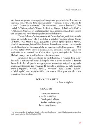Rafael Roblas Caride 
sucesivamente, pasean por sus páginas los capítulos que se intitulan de modo tan 
sugerente como “Poema de la siguiriya gitana”, “Poema de la soleá”, “Poema de 
la saeta”, “Gráfico de la petenera”, “Dos muchachas”, “Viñetas flamencas”, “Tres 
ciudades”, “Seis caprichos”, “Escena del Teniente Coronel de la Guardia Civil” y 
“Diálogo del Amargo”. En total cincuenta y cinco composiciones de arte menor 
con las que Lorca rinde homenaje al mundo del flamenco. 
“Poema de la saeta” se inserta dentro de Poema del Cante jondo funcionando 
como un capítulo más. Todo él se dedica al aviador Francisco Iglesias Brague 
(El Ferrol, 1900-Madrid, 1973) que, junto al capitán Ignacio Jiménez Martín, 
pilotó el monomotor Jesús del Gran Poder en dos vuelos de enorme trascendencia 
para la historia de la aviación española: los trayectos Sevilla-Mesopotamia (1928) 
y Sevilla-Bahía (1929), ambos sin escalas. Lorca conoció al capitán Iglesias por 
mediación de su amistad con Carlos Morla Lynch, embajador de Chile en 
Madrid, en cuya casa se celebraban reuniones artísticas. 
Salvando el dato anecdótico de su dedicatoria, el “Poema de la saeta” 
desarrolla la explicación lírica de dicho palo sobre el escenario real de la Semana 
Santa de Sevilla, adoptando una perspectiva sumamente original y logrando 
aciertos estéticos más que evidentes. El capítulo se compone de ocho poemas 
breves (“Arqueros”, “Noche”, “Sevilla”, “Procesión”, “Paso”, “Saeta”, “Balcón” 
y “Madrugada”) que, a continuación, van a transcribirse para proceder a sus 
respectivos comentarios7. 
79 
POEMA DE LA SAETA 
A Francisco Iglesias 
ARQUEROS 
Los arqueros oscuros 
a Sevilla se acercan. 
Guadalquivir abierto. 
Anchos sombrero grises, 
largas capas lentas. 
7 Los textos proceden de la edición llevada a cabo por Allen Josephs y Juan Caballero de Poema del Cante 
jondo para la editorial Cátedra, Madrid, 1984. 
 