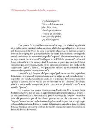 XV Simposio sobre Hermandades de Sevilla y su provincia 
80 
¡Ay, Guadalquivir! 
Vienen de los remotos 
países de la pena. 
Guadalquivir abierto. 
Y van a un laberinto. 
Amor, cristal y piedra. 
¡Ay, Guadalquivir! 
Este poema de heptasílabos arromanzados juega con el doble significado 
de la palabra saeta (arma arrojadiza semejante a la flecha, según la primera acepción 
del diccionario de la RAE). La saeta es así cante religioso, pero también desgarro 
interior, físico y psíquico, que escinde el alma del poeta. Temáticamente corresponde 
con el comienzo de un supuesto viaje que los “arqueros” (los saeteros) emprenden a 
su lugar natural de encuentro (“Sevilla para herir /Córdoba para morir” exclamará 
Lorca más adelante). La iconografía de los mismos se presenta en un paralelismo 
sintáctico que, nuevamente, incide en sus caracteres misteriosos por medio de la 
adjetivación (“grises”, “lentos”). Esta percepción ya había aparecido en el primer 
verso con la expresión “arqueros oscuros”). 
La escisión y el desgarro –la “pena negra” podríamos concluir en palabras 
lorquianas– provienen de regiones lejanas que se alejan así del entendimiento y 
dependen sólo y exclusivamente del sentir. En el último par de versos de desarrollo 
aparece el destino, esto es Sevilla, que se convierte en un “laberinto” de callejas 
donde el amor reside, aunque éste pueda trastocarse en plenitud (“cristal”) o en 
traición (“piedra”). 
En resumen, este poema encamina una descripción de la Semana Santa 
bastante sui generis. Por un lado, el lector identifica plenamente el paisaje urbano y 
su anécdota (la saeta y la Semana Santa), pero el personaje del “arquero” va mucho 
más allá, potenciado por el simbolismo presente en toda la obra lorquiana. El 
“arquero” se convierte así en el misterioso ángel oscuro de la pena y de lo trágico que 
sobrevuela la atmósfera de toda la poética del granadino. Aquel que tiene su aljaba 
llena de flechas de amor, pero también de muerte, y las dispara caprichosamente en 
la noche abrileña hispalense. 
 
