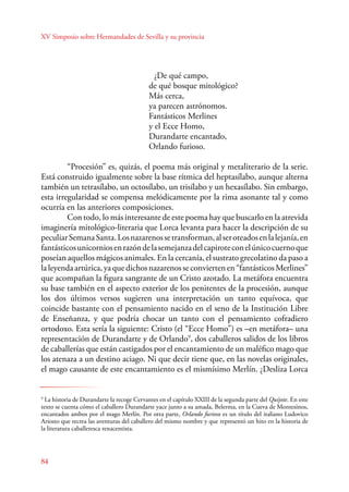 XV Simposio sobre Hermandades de Sevilla y su provincia 
84 
¿De qué campo, 
de qué bosque mitológico? 
Más cerca, 
ya parecen astrónomos. 
Fantásticos Merlines 
y el Ecce Homo, 
Durandarte encantado, 
Orlando furioso. 
“Procesión” es, quizás, el poema más original y metaliterario de la serie. 
Está construido igualmente sobre la base rítmica del heptasílabo, aunque alterna 
también un tetrasílabo, un octosílabo, un trisílabo y un hexasílabo. Sin embargo, 
esta irregularidad se compensa melódicamente por la rima asonante tal y como 
ocurría en las anteriores composiciones. 
Con todo, lo más interesante de este poema hay que buscarlo en la atrevida 
imaginería mitológico-literaria que Lorca levanta para hacer la descripción de su 
peculiar Semana Santa. Los nazarenos se transforman, al ser oteados en la lejanía, en 
fantásticos unicornios en razón de la semejanza del capirote con el único cuerno que 
poseían aquellos mágicos animales. En la cercanía, el sustrato grecolatino da paso a 
la leyenda artúrica, ya que dichos nazarenos se convierten en “fantásticos Merlines” 
que acompañan la figura sangrante de un Cristo azotado. La metáfora encuentra 
su base también en el aspecto exterior de los penitentes de la procesión, aunque 
los dos últimos versos sugieren una interpretación un tanto equívoca, que 
coincide bastante con el pensamiento nacido en el seno de la Institución Libre 
de Enseñanza, y que podría chocar un tanto con el pensamiento cofradiero 
ortodoxo. Esta sería la siguiente: Cristo (el “Ecce Homo”) es –en metáfora– una 
representación de Durandarte y de Orlando9, dos caballeros salidos de los libros 
de caballerías que están castigados por el encantamiento de un maléfico mago que 
los atenaza a un destino aciago. Ni que decir tiene que, en las novelas originales, 
el mago causante de este encantamiento es el mismísimo Merlín. ¿Desliza Lorca 
9 La historia de Durandarte la recoge Cervantes en el capítulo XXIII de la segunda parte del Quijote. En este 
texto se cuenta cómo el caballero Durandarte yace junto a su amada, Belerma, en la Cueva de Montesinos, 
encantados ambos por el mago Merlín. Por otra parte, Orlando furioso es un título del italiano Ludovico 
Ariosto que recrea las aventuras del caballero del mismo nombre y que representó un hito en la historia de 
la literatura caballeresca renacentista. 
 