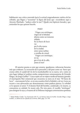 Rafael Roblas Caride 
hábilmente una crítica soterrada hacia la actitud exageradamente estética de los 
cofrades, que llegan a “secuestrar” la figura del Jesús que –recuérdense aquí a 
Antonio Machado– “anduvo sobre la mar”? Quede esta hipótesis lanzada y que 
entiendan los que quieran hacerlo. 
85 
PASO 
Virgen con miriñaque, 
virgen de la Soledad, 
abierta como un inmenso 
tulipán. 
En tu barco de luces 
vas 
por la alta marea 
de la ciudad, 
entre saetas turbias 
y estrellas de cristal. 
Virgen con miriñaque, 
tú vas 
por el río de la calle, 
¡hasta el mar! 
El anterior poema es otro que arrastra, igualmente, referencias literarias 
más que evidentes. La recreación de la procesión y del paso como un barco que 
avanza sobre el caudal del río de la muchedumbre no es nueva, tal y como en 
otro lugar indiqué al analizar sendas composiciones semanasanteras de Gerardo 
Diego y de Jorge Guillén10. Lorca repite así un tópico medieval bastante gastado: 
el manriqueño fluir existencial que encuentra su meta en el mar. “El barco de 
luces” –nuevamente la luz– es en esta ocasión el de la Soledad y, tal vez, Lorca no 
recurre a esta advocación tan aleatoriamente como pudiera parecer. La soledad 
es lo opuesto al amor. Y el destino final del hombre, condenado a la muerte, es 
consumirse en soledad. Se muere solo. Por otra parte, el vocablo “miriñaque” 
para designar la saya y el manto de la Dolorosa impregna connotaciones profanas 
10 Rafael Roblas Caride: “La Generación del 27 y la Semana Santa de Sevilla. Gerardo Diego y Jorge 
Guillén”, en Boletín de las Cofradías de Carmona, 2004, págs. 131-140. 
 
