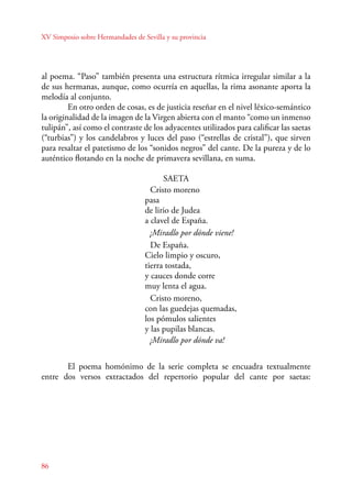 XV Simposio sobre Hermandades de Sevilla y su provincia 
al poema. “Paso” también presenta una estructura rítmica irregular similar a la 
de sus hermanas, aunque, como ocurría en aquellas, la rima asonante aporta la 
melodía al conjunto. 
En otro orden de cosas, es de justicia reseñar en el nivel léxico-semántico 
la originalidad de la imagen de la Virgen abierta con el manto “como un inmenso 
tulipán”, así como el contraste de los adyacentes utilizados para calificar las saetas 
(“turbias”) y los candelabros y luces del paso (“estrellas de cristal”), que sirven 
para resaltar el patetismo de los “sonidos negros” del cante. De la pureza y de lo 
auténtico flotando en la noche de primavera sevillana, en suma. 
86 
SAETA 
Cristo moreno 
pasa 
de lirio de Judea 
a clavel de España. 
¡Miradlo por dónde viene! 
De España. 
Cielo limpio y oscuro, 
tierra tostada, 
y cauces donde corre 
muy lenta el agua. 
Cristo moreno, 
con las guedejas quemadas, 
los pómulos salientes 
y las pupilas blancas. 
¡Miradlo por dónde va! 
E l poema homónimo de la serie completa se encuadra textualmente 
entre dos versos extractados del repertorio popular del cante por saetas: 
 