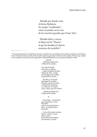 Rafael Roblas Caride 
87 
Miradlo por donde viene 
el divino Redentor. 
Su cuerpo “acardenalao”, 
cómo no puede con la cruz 
de los martirios grandes que le han “dao”. 
Miradlo dulce y sereno 
el Mejor de los “Nacíos”, 
al que los hombres le dieron 
tormento de escalofrío11. 
11 Estas letras pertenecen al repertorio de saetas cuarteleras que actualmente aún pueden escucharse en la Semana 
Santa de Puente Genil y son dos de las muchas variantes que existen sobre los versos citados. El inicio que emplea 
Lorca también sirvió de fuente de inspiración a Manuel Machado en otro poema de idéntico título: 
SAETA 
-Míralo por dónde viene 
el Mejor de los nacidos... 
Una calle de Sevilla 
entre rezos y suspiros... 
Largas trompetas de plata... 
Túnicas de seda... Cirios, 
en hormiguero de estrellas, 
festoneando el camino... 
El azahar y el incienso 
embriagan los sentidos... 
Ventana, que da a la noche, 
se ilumina de improviso, 
y en ella una voz -¡Saeta!- 
canta, o llora, que es lo mismo: 
- Míralo por dónde viene 
el Mejor de los nacidos... 
II 
Canto llano... Sentimiento 
que sin guitarra se canta. 
Maravilla 
que por acompañamiento 
tiene... la Semana Santa 
de Sevilla... 
Cantar de nuestros cantares, 
llanto y oración. Cantar, 
salmo y trino. 
Entre efluvios de azahares 
tan humano y, a la par, 
 