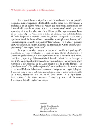 XV Simposio sobre Hermandades de Sevilla y su provincia 
88 
Los versos de la saeta original se repiten textualmente en la composición 
lorquiana, aunque separados, dividiéndola en dos partes bien diferenciadas y 
acunándola en un acento rítmico de vaivén que bien podría identificarse con 
la mecida del paso de un costero a otro. La primera estrofa queda, por tanto, 
separada y sirve de introducción a la bellísima metáfora que construye Lorca 
en su poema. El poeta “españoliza” a Cristo en virtud de sus cualidades físicas. 
El Cristo lorquiano es moreno –como los gitanos–, compendio de lo puro y 
representación de la fuerza telúrica. La metáfora se completa con la conversión 
–un tanto tópica– de ese Cristo judaico (“lirio” delicado) en el “clavel” quemado 
del Cristo español, tal vez reminiscencia del machadiano “Cristo de los Gitanos” 
pasionista y “siempre por desenclavar”. 
La segunda estrofa es mayor en cuanto a extensión y la prolongación 
temática de los versos introductorios se hace más que evidente. Efectivamente, el 
Cristo que prefiere Lorca, o al menos por el que muestra su interés en el poema, 
es un Jesús que participa de la sequedad y de la aridez de la tierra castellana que se 
convirtió en prototipo hispánico con los noventayochistas. Tierra morena, como 
morena es la carne lacerada de ese Cristo muerto con “las pupilas blancas”, “los 
pómulos salientes” y “las guedejas quemadas” por el sol de justicia. La muerte toma 
el cuerpo del Redentor de la misma manera que el sol quema los campos de España. 
Y una vez más, la marca del poeta granadino: la muerte como contraposición 
de la vida, identificada esta vez en el “cielo limpio” y “el agua lenta”. 
Cara y cruz de la misma moneda. Primavera y muerte de la mano. 
Y la tragedia flotando en el aire de Sevilla. 
¡tan divino! 
Canción del pueblo andaluz: 
... De cómo las golondrinas 
le quitaban las espinas 
al Rey del Cielo en la Cruz. 
(Manuel Machado: Poesías completas, Renacimiento, Sevilla, 1993, pág. 407) 
 