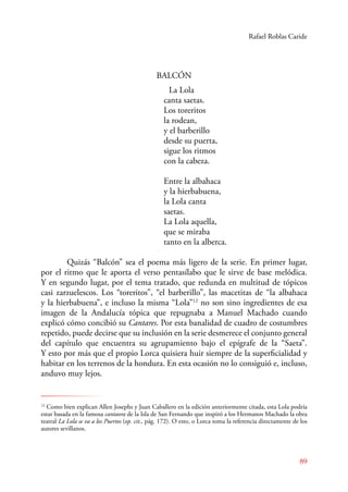Rafael Roblas Caride 
89 
BALCÓN 
La Lola 
canta saetas. 
Los toreritos 
la rodean, 
y el barberillo 
desde su puerta, 
sigue los ritmos 
con la cabeza. 
Entre la albahaca 
y la hierbabuena, 
la Lola canta 
saetas. 
La Lola aquella, 
que se miraba 
tanto en la alberca. 
Quizás “Balcón” sea el poema más ligero de la serie. En primer lugar, 
por el ritmo que le aporta el verso pentasílabo que le sirve de base melódica. 
Y en segundo lugar, por el tema tratado, que redunda en multitud de tópicos 
casi zarzuelescos. Los “toreritos”, “el barberillo”, las macetitas de “la albahaca 
y la hierbabuena”, e incluso la misma “Lola”12 no son sino ingredientes de esa 
imagen de la Andalucía tópica que repugnaba a Manuel Machado cuando 
explicó cómo concibió su Cantares. Por esta banalidad de cuadro de costumbres 
repetido, puede decirse que su inclusión en la serie desmerece el conjunto general 
del capítulo que encuentra su agrupamiento bajo el epígrafe de la “Saeta”. 
Y esto por más que el propio Lorca quisiera huir siempre de la superficialidad y 
habitar en los terrenos de la hondura. En esta ocasión no lo consiguió e, incluso, 
anduvo muy lejos. 
12 Como bien explican Allen Josephs y Juan Caballero en la edición anteriormente citada, esta Lola podría 
estar basada en la famosa cantaora de la Isla de San Fernando que inspiró a los Hermanos Machado la obra 
teatral La Lola se va a los Puertos (op. cit., pág. 172). O esto, o Lorca toma la referencia directamente de los 
autores sevillanos. 
 
