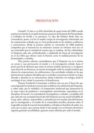 Cumplir 15 años es ya feliz efemérides de aquel otoño del 2000 cuando 
pusimos en marcha el, en aquel momento, proyecto de Simposio de Hermandades 
y Cofradías de Sevilla y su provincia. La idea del Profesor Roda Peña era 
contundente: poner a la luz el amplio cuerpo de investigación relacionada con 
las corporaciones cofrades que se venía produciendo en los ámbitos académicos 
y universitarios. Desde la primera edición en noviembre de 2000 pudimos 
comprobar que el material era no solamente extenso en volumen sino rico en 
sus contenidos por la variedad de asuntos que se trataban. Así fue celebrándose 
el Simposio cada año, profundizando y ampliando las líneas de investigación 
en el rico filón que ofrecen tanto la historia como la realidad presente de las 
hermandades y cofradías. 
Muy pronto, además, constatábamos que el Simposio era en sí mismo 
un acicate y una provocación al estudio y a la investigación cofrade, hasta el 
punto que ha de afirmarse que existe en nuestra ciudad y provincia, y, en algunos 
casos fuera de sus fronteras, un interés investigador sobre la variada temática que 
ofrecen las corporaciones, las celebraciones y las actividades cofrades en las que 
prácticamente cualquier disciplina que se considere encuentra un fondo en el que 
ahondar y abundar en su conocimiento, desde el derecho a la teología, desde la 
sociología al arte, desde la economía a la beneficencia. 
Nuestra Fundación Cruzcampo se felicita otra vez por el buen fin que 
están logrando los modestos recursos que se dedican a la celebración del Simposio, 
y, sobre todo, por la vitalidad y el compromiso intelectual que demuestran la 
ya masa crítica de profesores e investigadores universitarios, especialistas en la 
disciplina. El interés y la curiosidad de investigadores y cofrades, y el público fiel 
que cada año nos acompaña han hecho del Simposio una cita anual ineludible de 
la que salen, salimos, sorprendidos y animados por los muchos descubrimientos 
que la investigación y el estudio de la comunidad científica alcanzan sobre el 
inagotable mundo de nuestras hermandades y cofradías en beneficio de todos. Las 
actas, por su parte, que cuentan desde el año pasado con un formato electrónico 
seguirán ganando accesibilidad y ganarán mayor difusión por todo el mundo. 
9 
PRESENTACIÓN 
 