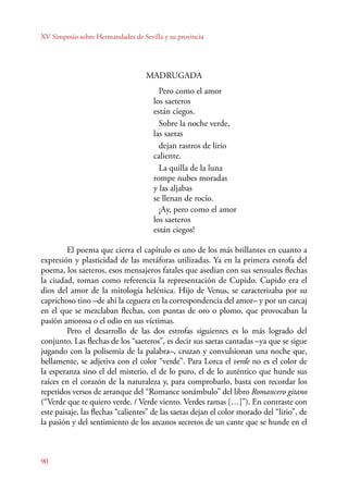 XV Simposio sobre Hermandades de Sevilla y su provincia 
90 
MADRUGADA 
Pero como el amor 
los saeteros 
están ciegos. 
Sobre la noche verde, 
las saetas 
dejan rastros de lirio 
caliente. 
La quilla de la luna 
rompe nubes moradas 
y las aljabas 
se llenan de rocío. 
¡Ay, pero como el amor 
los saeteros 
están ciegos! 
El poema que cierra el capítulo es uno de los más brillantes en cuanto a 
expresión y plasticidad de las metáforas utilizadas. Ya en la primera estrofa del 
poema, los saeteros, esos mensajeros fatales que asedian con sus sensuales flechas 
la ciudad, toman como referencia la representación de Cupido. Cupido era el 
dios del amor de la mitología helénica. Hijo de Venus, se caracterizaba por su 
caprichoso tino –de ahí la ceguera en la correspondencia del amor– y por un carcaj 
en el que se mezclaban flechas, con puntas de oro o plomo, que provocaban la 
pasión amorosa o el odio en sus víctimas. 
Pero el desarrollo de las dos estrofas siguientes es lo más logrado del 
conjunto. Las flechas de los “saeteros”, es decir sus saetas cantadas –ya que se sigue 
jugando con la polisemia de la palabra–, cruzan y convulsionan una noche que, 
bellamente, se adjetiva con el color “verde”. Para Lorca el verde no es el color de 
la esperanza sino el del misterio, el de lo puro, el de lo auténtico que hunde sus 
raíces en el corazón de la naturaleza y, para comprobarlo, basta con recordar los 
repetidos versos de arranque del “Romance sonámbulo” del libro Romancero gitano 
(“Verde que te quiero verde. / Verde viento. Verdes ramas […]”). En contraste con 
este paisaje, las flechas “calientes” de las saetas dejan el color morado del “lirio”, de 
la pasión y del sentimiento de los arcanos secretos de un cante que se hunde en el 
 