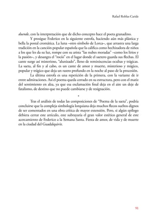 Rafael Roblas Caride 
91 
duende, con la interpretación que de dicho concepto hace el poeta granadino. 
Y prosigue Federico en la siguiente estrofa, haciendo aún más plástica y 
bella la postal cromática. La luna –otro símbolo de Lorca–, que arrastra una larga 
tradición en la canción popular española que la califica como hechizadora de niños 
a los que les da su luz, rompe con su arista “las nubes moradas” –como los lirios y 
la pasión–, y desangra el “rocío” en el lugar donde el saetero guarda sus flechas. El 
cante surge así misterioso, “alunizado”, lleno de reminiscencias ocultas y trágicas. 
La saeta, al fin y al cabo, es un cante de amor y muerte, misterioso y mágico, 
popular y trágico que deja un rastro profundo en la noche al paso de la procesión. 
La última estrofa es una repetición de la primera, con la variante de ir 
entre admiraciones. Así el poema queda cerrado en su estructura, pero con el matiz 
del sentimiento en alza, ya que esa exclamación final deja en el aire un deje de 
fatalismo, de destino que no puede cambiarse y de resignación. 
* 
Tras el análisis de todas las composiciones de “Poema de la saeta”, podría 
concluirse que la compleja simbología lorquiana deja muchos flecos sueltos dignos 
de ser comentados en una obra crítica de mayor extensión. Pero, si algún epílogo 
debiera cerrar este artículo, este subrayaría el gran valor estético general de este 
acercamiento de Federico a la Semana Santa. Fiesta de amor, de vida y de muerte 
en la ciudad del Guadalquivir. 
 