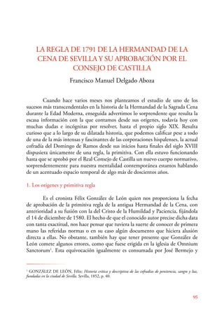 95 
LA REGLA DE 1791 DE LA HERMANDAD DE LA 
CENA DE SEVILLA Y SU APROBACIÓN POR EL 
CONSEJO DE CASTILLA 
Francisco Manuel Delgado Aboza 
Cuando hace varios meses nos planteamos el estudio de uno de los 
sucesos más transcendentales en la historia de la Hermandad de la Sagrada Cena 
durante la Edad Moderna, enseguida advertimos lo sorprendente que resulta la 
escasa información con la que contamos desde sus orígenes, todavía hoy con 
muchas dudas e incógnitas por resolver, hasta el propio siglo XIX. Resulta 
curioso que a lo largo de su dilatada historia, que podemos calificar pese a todo 
de una de la más intensas y fascinantes de las corporaciones hispalenses, la actual 
cofradía del Domingo de Ramos desde sus inicios hasta finales del siglo XVIII 
dispusiera únicamente de una regla, la primitiva. Con ella estuvo funcionando 
hasta que se aprobó por el Real Consejo de Castilla un nuevo cuerpo normativo, 
sorprendentemente para nuestra mentalidad contemporánea estamos hablando 
de un acentuado espacio temporal de algo más de doscientos años. 
1. Los orígenes y primitiva regla 
Es el cronista Félix González de León quien nos proporciona la fecha 
de aprobación de la primitiva regla de la antigua Hermandad de la Cena, con 
anterioridad a su fusión con la del Cristo de la Humildad y Paciencia, fijándola 
el 14 de diciembre de 1580. El hecho de que el conocido autor precise dicha data 
con tanta exactitud, nos hace pensar que tuviera la suerte de conocer de primera 
mano las referidas normas o en su caso algún documento que hiciera alusión 
directa a ellas. No obstante, también hay que tener presente que González de 
León comete algunos errores, como que fuese erigida en la iglesia de Omnium 
Sanctorum1. Esta equivocación igualmente es consumada por José Bermejo y 
1 GONZÁLEZ DE LEÓN, Félix: Historia crítica y descriptiva de las cofradías de penitencia, sangre y luz, 
fundadas en la ciudad de Sevilla. Sevilla, 1852, p. 40. 
 