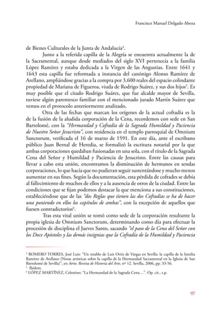 Francisco Manuel Delgado Aboza 
97 
de Bienes Culturales de la Junta de Andalucía4. 
Junto a la referida capilla de la Alegría se encuentra actualmente la de 
la Sacramental, aunque desde mediados del siglo XVI pertenecía a la familia 
López Ramírez y estaba dedicada a la Virgen de las Angustias. Entre 1641 y 
1643 esta capilla fue reformada a instancia del canónigo Alonso Ramírez de 
Arellano, ampliándose gracias a la compra por 3.600 reales del espacio colindante 
propiedad de Mariana de Figueroa, viuda de Rodrigo Suárez, y sus dos hijos5. Es 
muy posible que el citado Rodrigo Suárez, que fue alcalde mayor de Sevilla, 
tuviese algún parentesco familiar con el mencionado jurado Martín Suárez que 
vemos en el protocolo anteriormente analizado. 
Otra de las fechas que marcan los orígenes de la actual cofradía es la 
de la fusión de la aludida corporación de la Cena, recordemos con sede en San 
Bartolomé, con la “Hermandad y Cofradía de la Sagrada Humildad y Paciencia 
de Nuestro Señor Jesucristo”, con residencia en el templo parroquial de Omnium 
Sanctorum, verificada el 16 de marzo de 1591. En este día, ante el escribano 
público Juan Bernal de Heredia, se formalizó la escritura notarial por la que 
ambas corporaciones quedaban fusionadas en una sola, con el título de la Sagrada 
Cena del Señor y Humildad y Paciencia de Jesucristo. Entre las causas para 
llevar a cabo esta unión, encontramos la disminución de hermanos en sendas 
corporaciones, lo que hacía que no pudieran seguir sustentándose y mucho menos 
aumentar en sus fines. Según la documentación, esta pérdida de cofrades se debía 
al fallecimiento de muchos de ellos y a la ausencia de otros de la ciudad. Entre las 
condiciones que se fijan podemos destacar la que menciona a sus constituciones, 
estableciéndose que de las “dos Reglas que tienen las dos Cofradías se ha de hacer 
una poniendo en ellos los capítulos de ambas”, con la excepción de aquellos que 
fuesen contradictorios6. 
Tras esta vital unión se tomó como sede de la corporación resultante la 
propia iglesia de Omnium Sanctorum, determinando como día para efectuar la 
procesión de disciplina el Jueves Santo, sacando “el paso de la Cena del Señor con 
los Doce Apóstoles y las demás insignias que la Cofradía de la Humildad y Paciencia 
4 ROMERO TORRES, José Luis: “Un retablo de Luis Ortiz de Vargas en Sevilla: la capilla de la familia 
Ramírez de Arellano (Notas artísticas sobre la capilla de la Hermandad Sacramental en la Iglesia de San 
Bartolomé de Sevilla)”, en Atrio. Revista de Historia del Arte, nº 12. Sevilla, 2006, pp. 33-56. 
5 Ibídem. 
6 LÓPEZ MARTÍNEZ, Celestino: “La Hermandad de la Sagrada Cena…”. Op. cit., s.p. 
 