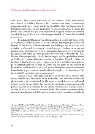 XV Simposio sobre Hermandades de Sevilla y su provincia 
suele llevar”. Dos décadas más tarde, en una nómina de las hermandades 
que saldrían en Sevilla y Triana en 1611, encontramos entre las numerosas 
corporaciones del Jueves Santo a la de “la Humildad y Cena”, de la parroquia de 
Omnium Sanctorum7. En este documento no se anota el número de pasos que 
llevaba cada corporación, por lo que ignoramos si seguían saliendo únicamente 
con el de la Sagrada Cena o se había incorporado el del Cristo de la Humildad 
y Paciencia. 
98 
El historiador Hilario Arenas afirma que la corporación del “Santo Cristo 
de la Humildad” radicaba desde 1587 en Omnium Sanctorum, procedente del 
hospital de San Lázaro. Del mismo modo, nos habla que por encontrarse muy 
reducida en número de hermanos y económicamente, e incluso parece que sin 
constituciones aprobadas, se vio en la necesidad de fusionarse con la cofradía de 
la Sagrada Cena, como ya vimos gracias al protocolo del 16 de marzo de 1591. 
De esta última corporación, Hilario Arenas asegura que fue aprobada en marzo 
de 1583 por el provisor Lisiñana8; se refiere al licenciado Íñigo de Lisiñana (o 
Lesiñana o Leciñana), provisor y vicario general de la archidiócesis hispalense 
por el cardenal arzobispo Rodrigo de Castro. Por otra parte, en una relación de 
las cofradías sevillanas datada en 1587, que se formó con motivos meramente 
hacendísticos y que podemos considerarla de incompleta, encontramos a la “de 
la Humildad”; anotándose que no tenía rentas9. 
Algunas décadas más tarde, metidos ya en el siglo XVII, tenemos otro 
suceso notable en la historia de dicha hermandad, nos referimos al conocido 
pleito contra la joven cofradía de la Macarena, en aquel tiempo con sede en el 
antiguo colegio de San Basilio. Los motivos de este litigio lo encontramos en la 
primera estación de penitencia de esta última corporación el Viernes Santo 5 
de abril de 1624; no obstante, al menos desde 1615 tenemos constancia de los 
deseos de estos hermanos de la Macarena por convertirse en una hermandad más 
7 Ibídem; HERNÁNDEZ GONZÁLEZ, Salvador: “Un llamamiento inédito de las cofradías sevillanas 
(1611)”, en Boletín de las Cofradías de Sevilla, nº 530. Sevilla, abril de 2003, pp. 257-259. 
8 ARENAS GONZÁLEZ, Hilario: “Historia V. De hermandad de penitencia a cofradía de Semana Santa. 
1615-1653”, en Esperanza Macarena en el XXV Aniversario de su Coronación Canónica. Sevilla, 1989, pp. 
37-40. 
9 HERNÁNDEZ GONZÁLEZ, Salvador: “Una relación inédita de las cofradías sevillanas de 1587”, en 
Boletín de las Cofradías de Sevilla, nº 494. Sevilla, abril de 2000, pp. 81-83. 
 