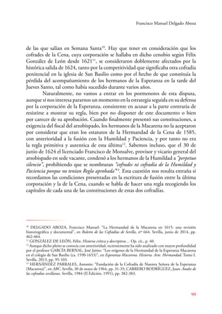 Francisco Manuel Delgado Aboza 
de las que salían en Semana Santa10. Hay que tener en consideración que los 
cofrades de la Cena, cuya corporación se hallaba en dicho cenobio según Félix 
González de León desde 162111, se consideraron doblemente afectados por la 
histórica salida de 1624, tanto por la competitividad que significaba otra cofradía 
penitencial en la iglesia de San Basilio como por el hecho de que constituía la 
pérdida del acompañamiento de los hermanos de la Esperanza en la tarde del 
Jueves Santo, tal como había sucedido durante varios años. 
Naturalmente, no vamos a entrar en los pormenores de esta disputa, 
aunque sí nos interesa pararnos un momento en la estrategia seguida en su defensa 
por la corporación de la Esperanza, consistente en acusar a la parte contraria de 
resistirse a mostrar su regla, bien por no disponer de este documento o bien 
por carecer de su aprobación. Cuando finalmente presentó sus constituciones, a 
exigencia del fiscal del arzobispado, los hermanos de la Macarena no la aceptaron 
por considerar que eran los estatutos de la Hermandad de la Cena de 1585, 
con anterioridad a la fusión con la Humildad y Paciencia, y por tanto no era 
la regla primitiva y autentica de esta última12. Sabemos incluso, que el 30 de 
junio de 1624 el licenciado Francisco de Monsalve, provisor y vicario general del 
arzobispado en sede vacante, condenó a los hermanos de la Humildad a “perpetuo 
silencio”, prohibiendo que se nombraran “cofrades ni cofradía de la Humildad y 
Paciencia porque no tenían Regla aprobada”13. Esta cuestión nos resulta extraña si 
recordamos las condiciones presentadas en la escritura de fusión entre la última 
corporación y la de la Cena, cuando se habla de hacer una regla recogiendo los 
capítulos de cada una de las constituciones de estas dos cofradías. 
10 DELGADO ABOZA, Francisco Manuel: “La Hermandad de la Macarena en 1615: una revisión 
historiográfica y documental”, en Boletín de las Cofradías de Sevilla, nº 664. Sevilla, junio de 2014, pp. 
462-464. 
11 GONZÁLEZ DE LEÓN, Félix: Historia crítica y descriptiva… Op. cit., p. 40. 
12 Aunque dicho pleito se conocía con anterioridad, recientemente ha sido analizado con mayor profundidad 
por el profesor GARCÍA BERNAL, José Jaime: “Los orígenes de la Hermandad de la Esperanza Macarena 
en el colegio de San Basilio (ca. 1590-1653)”, en Esperanza Macarena. Historia. Arte. Hermandad. Tomo I. 
Sevilla, 2013, pp. 95-103. 
13 HERNÁNDEZ PARALES, Antonio: “Fundación de la Cofradía de Nuestra Señora de la Esperanza 
(Macarena)”, en ABC. Sevilla, 30 de mayo de 1964, pp. 31-35; CARRERO RODRÍGUEZ, Juan: Anales de 
las cofradías sevillanas. Sevilla, 1984 (II Edición, 1991), pp. 382-383. 
99 
 