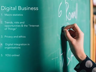 Digital Business
1. Macro statistics
2. Trends, risks and
opportunities & the “Internet
of Things”
3. Privacy and ethics
4. Digital integration in
organisations
5. YOU online!
 