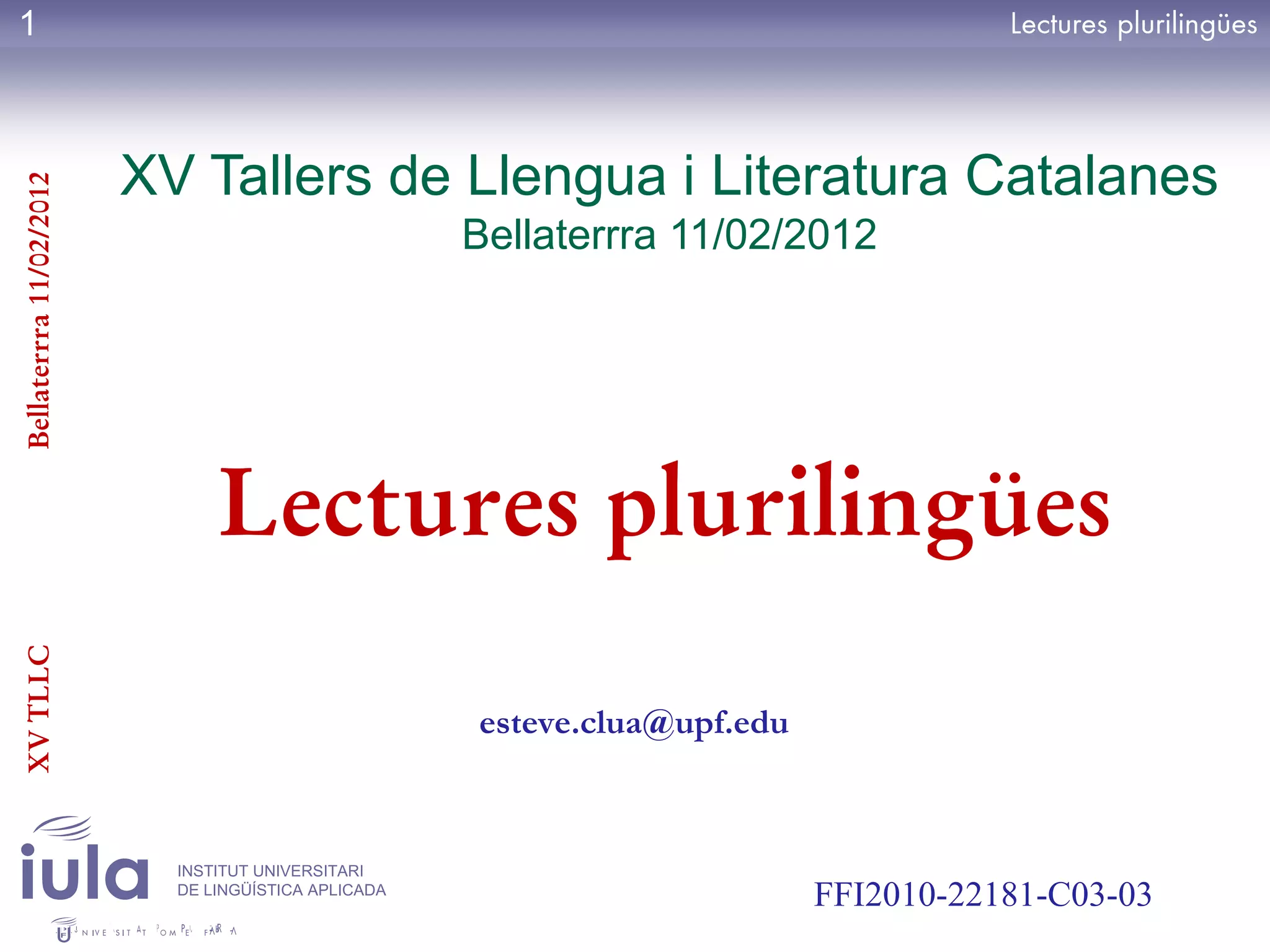 1



                         XV Tallers de Llengua i Literatura Catalanes
Bellaterrra 11/02/2012




                                                     Bellaterrra 11/02/2012




                               Lectures plurilingües
XV TLLC




                                                     esteve.clua@upf.edu



                           INSTITUT UNIVERSITARI
                           DE LINGÜÍSTICA APLICADA
                                                                           FFI2010-22181-C03-03
 