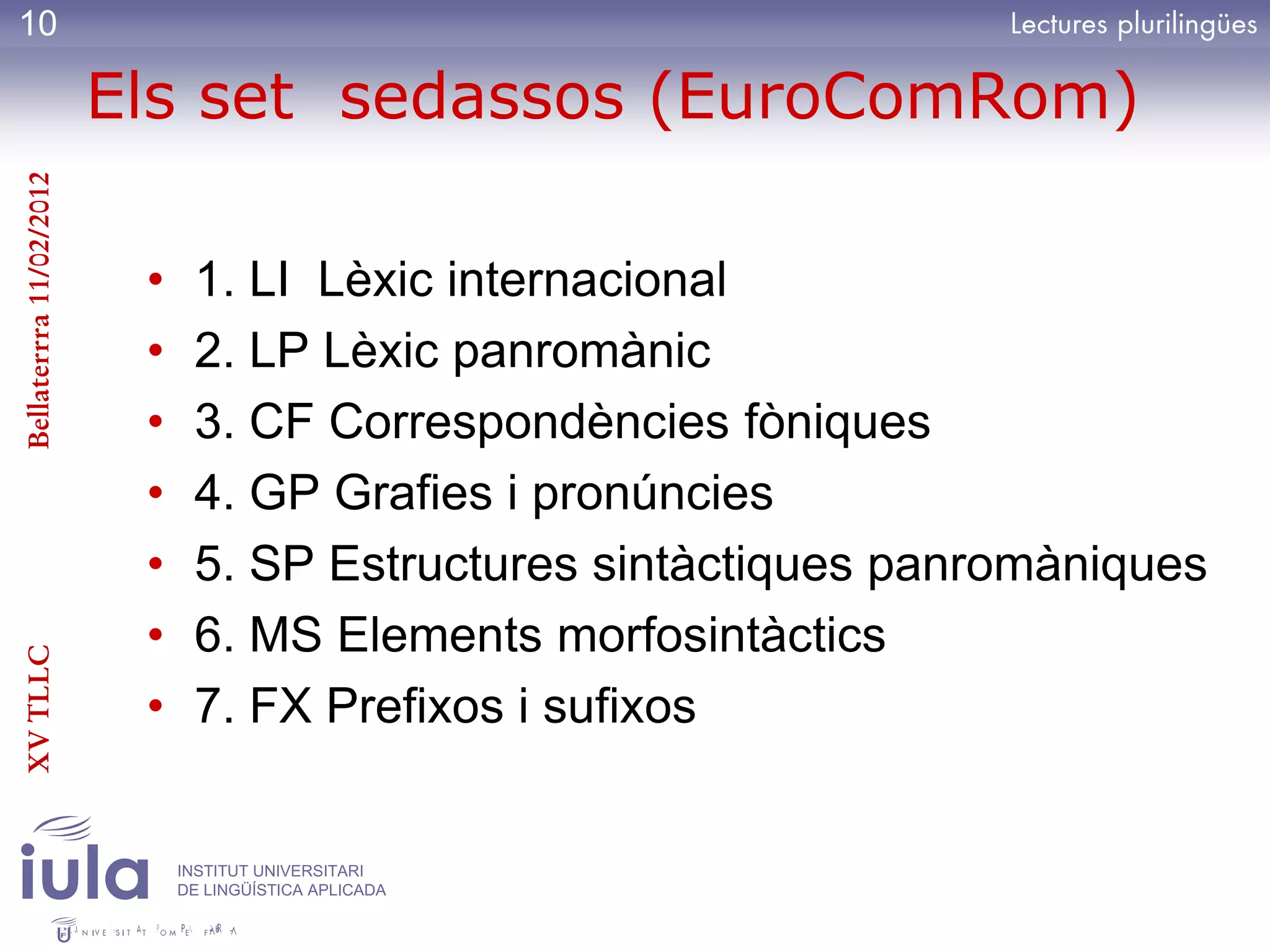 10

                         Els set sedassos (EuroComRom)
Bellaterrra 11/02/2012




                          •    1. LI Lèxic internacional
                          •    2. LP Lèxic panromànic
                          •    3. CF Correspondències fòniques
                          •    4. GP Grafies i pronúncies
                          •    5. SP Estructures sintàctiques panromàniques
                          •    6. MS Elements morfosintàctics
XV TLLC




                          •    7. FX Prefixos i sufixos


                              INSTITUT UNIVERSITARI
                              DE LINGÜÍSTICA APLICADA
 