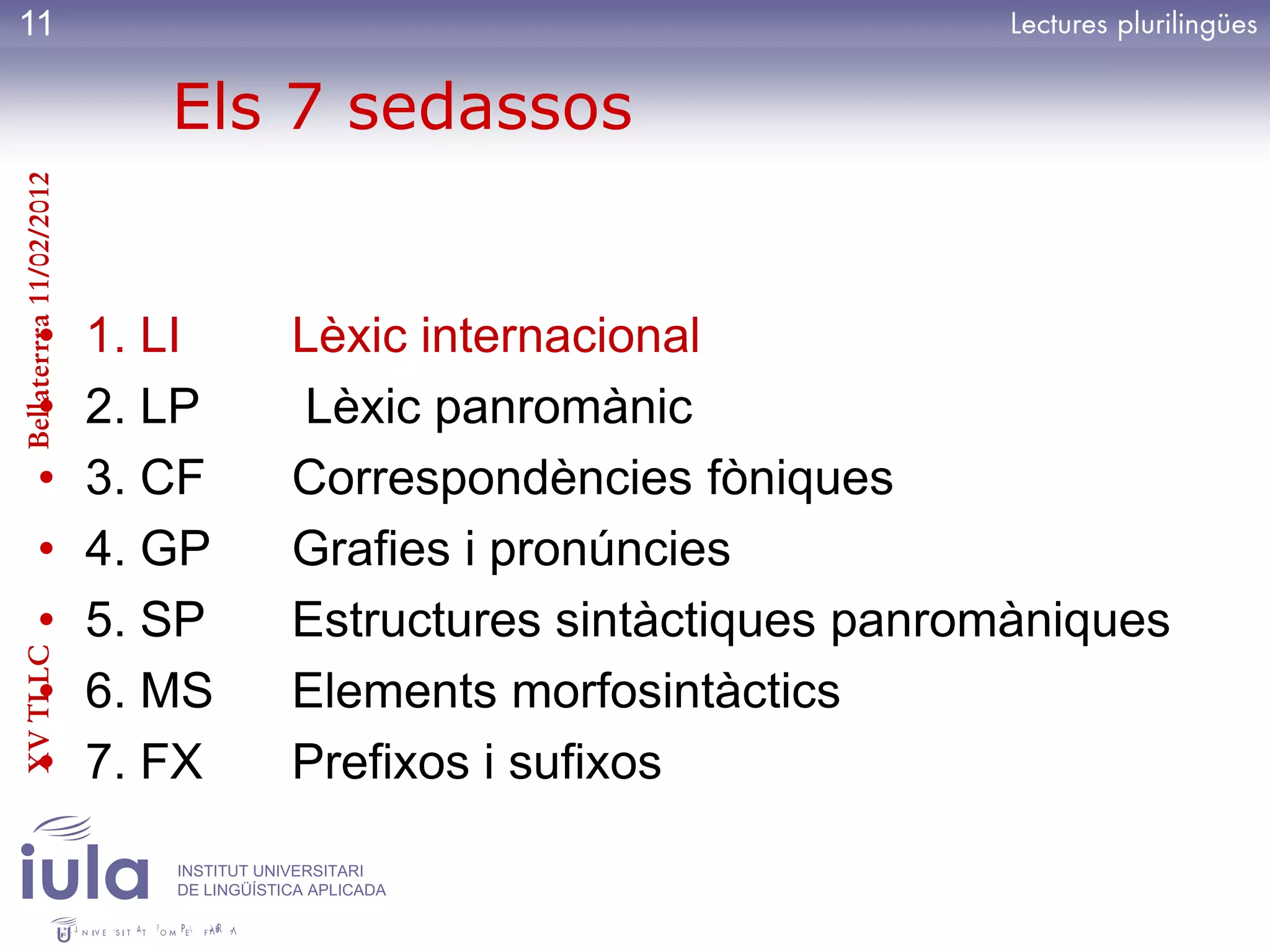 11

                            Els 7 sedassos
Bellaterrra 11/02/2012




          •              1. LI          Lèxic internacional
          •              2. LP          Lèxic panromànic
          •              3. CF          Correspondències fòniques
          •              4. GP          Grafies i pronúncies
          •              5. SP          Estructures sintàctiques panromàniques
XV TLLC




          •              6. MS          Elements morfosintàctics
          •              7. FX          Prefixos i sufixos
                            INSTITUT UNIVERSITARI
                            DE LINGÜÍSTICA APLICADA
 