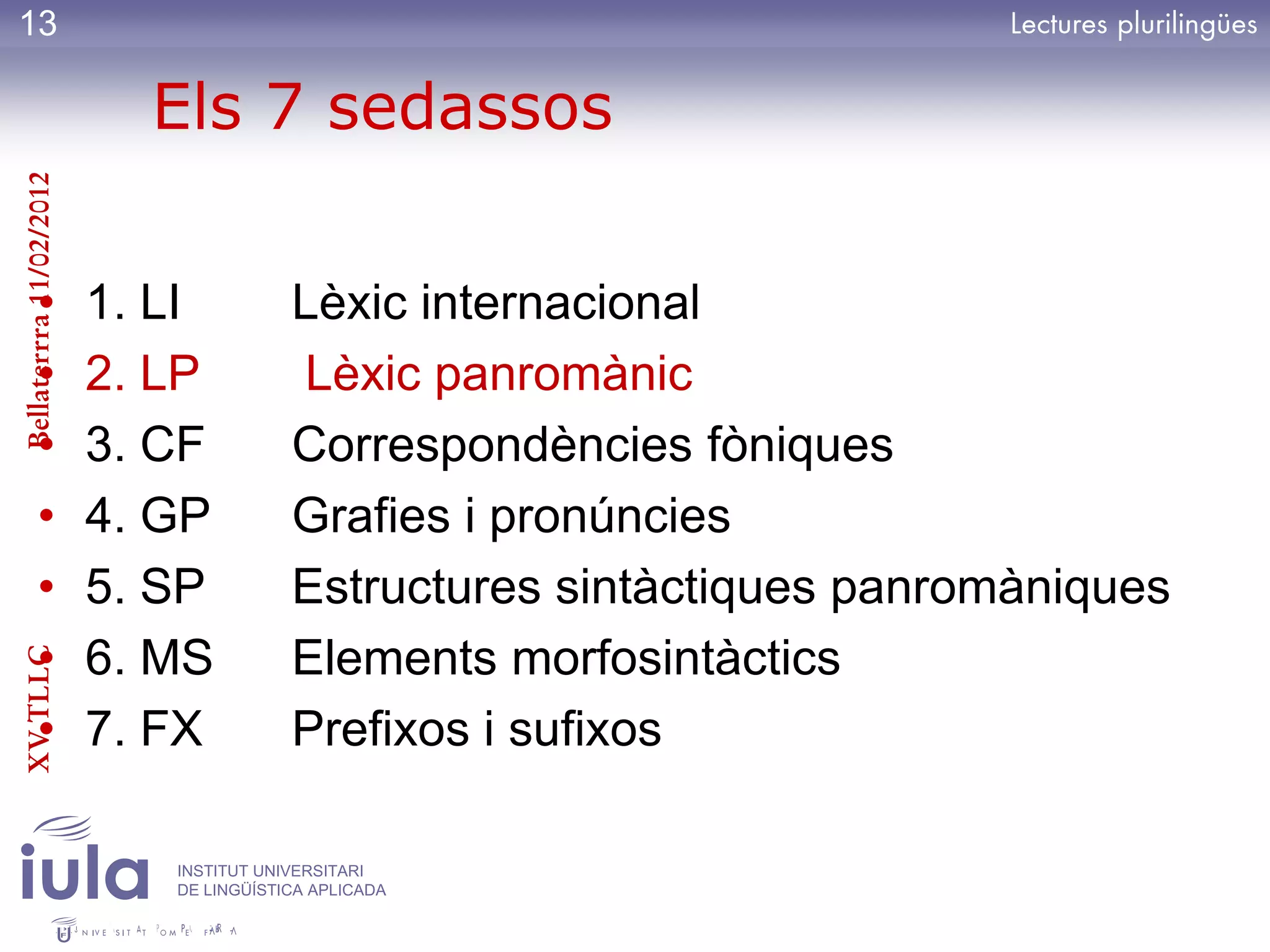 13

                           Els 7 sedassos
Bellaterrra 11/02/2012




          •              1. LI          Lèxic internacional
          •              2. LP          Lèxic panromànic
          •              3. CF          Correspondències fòniques
          •              4. GP          Grafies i pronúncies
          •              5. SP          Estructures sintàctiques panromàniques
          •              6. MS          Elements morfosintàctics
XV TLLC




          •              7. FX          Prefixos i sufixos

                            INSTITUT UNIVERSITARI
                            DE LINGÜÍSTICA APLICADA
 