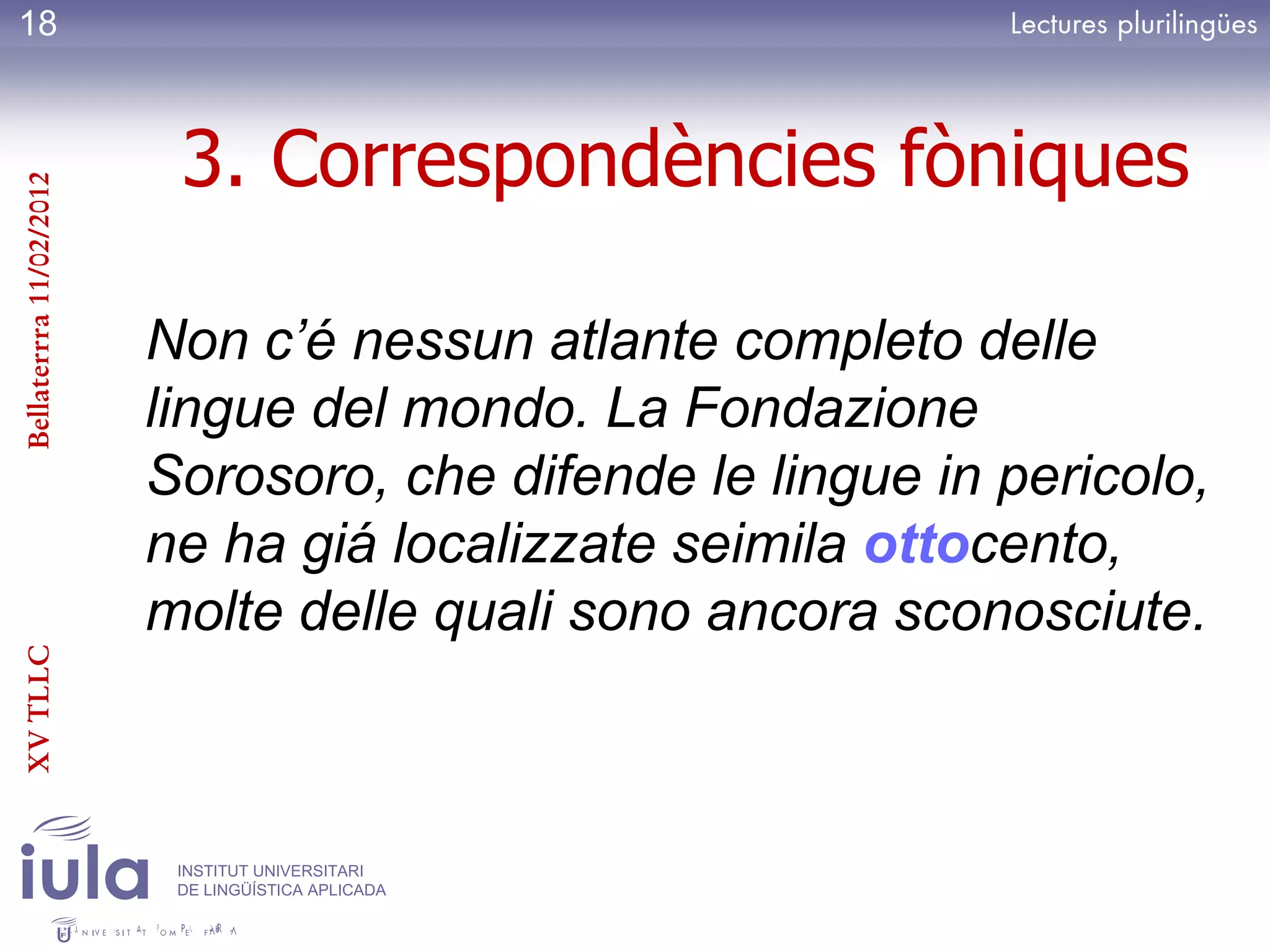 18



                          3. Correspondències fòniques
Bellaterrra 11/02/2012




                         Non c’é nessun atlante completo delle
                         lingue del mondo. La Fondazione
                         Sorosoro, che difende le lingue in pericolo,
                         ne ha giá localizzate seimila ottocento,
                         molte delle quali sono ancora sconosciute.
XV TLLC




                          INSTITUT UNIVERSITARI
                          DE LINGÜÍSTICA APLICADA
 