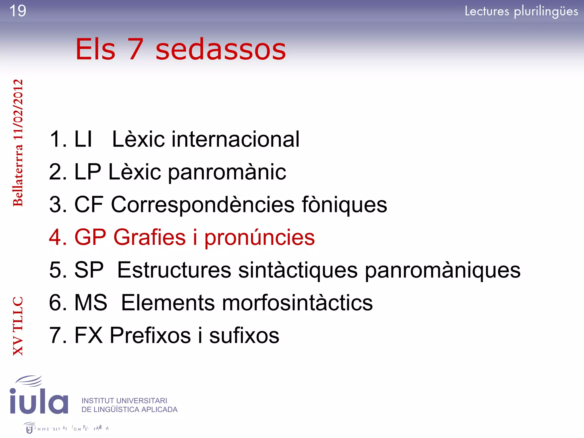 19

                           Els 7 sedassos
Bellaterrra 11/02/2012




                         1. LI Lèxic internacional
                         2. LP Lèxic panromànic
                         3. CF Correspondències fòniques
                         4. GP Grafies i pronúncies
                         5. SP Estructures sintàctiques panromàniques
                         6. MS Elements morfosintàctics
XV TLLC




                         7. FX Prefixos i sufixos

                            INSTITUT UNIVERSITARI
                            DE LINGÜÍSTICA APLICADA
 
