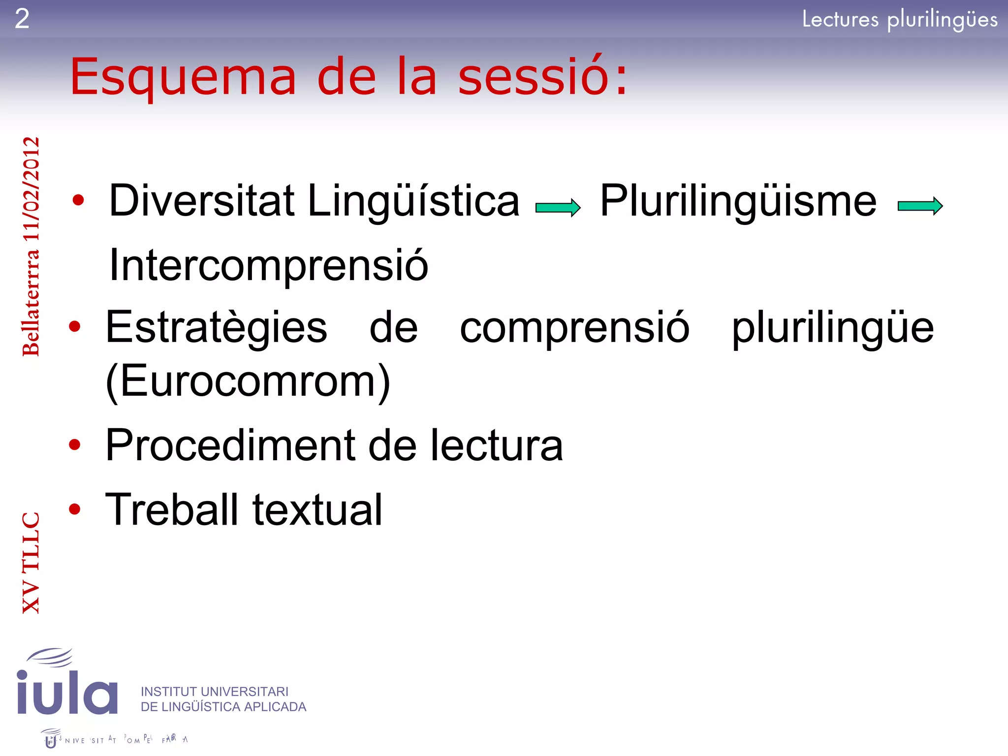 2

                         Esquema de la sessió:
Bellaterrra 11/02/2012




                         • Diversitat Lingüística Plurilingüisme
                           Intercomprensió
                         • Estratègies de comprensió plurilingüe
                           (Eurocomrom)
                         • Procediment de lectura
                         • Treball textual
XV TLLC




                            INSTITUT UNIVERSITARI
                            DE LINGÜÍSTICA APLICADA
 