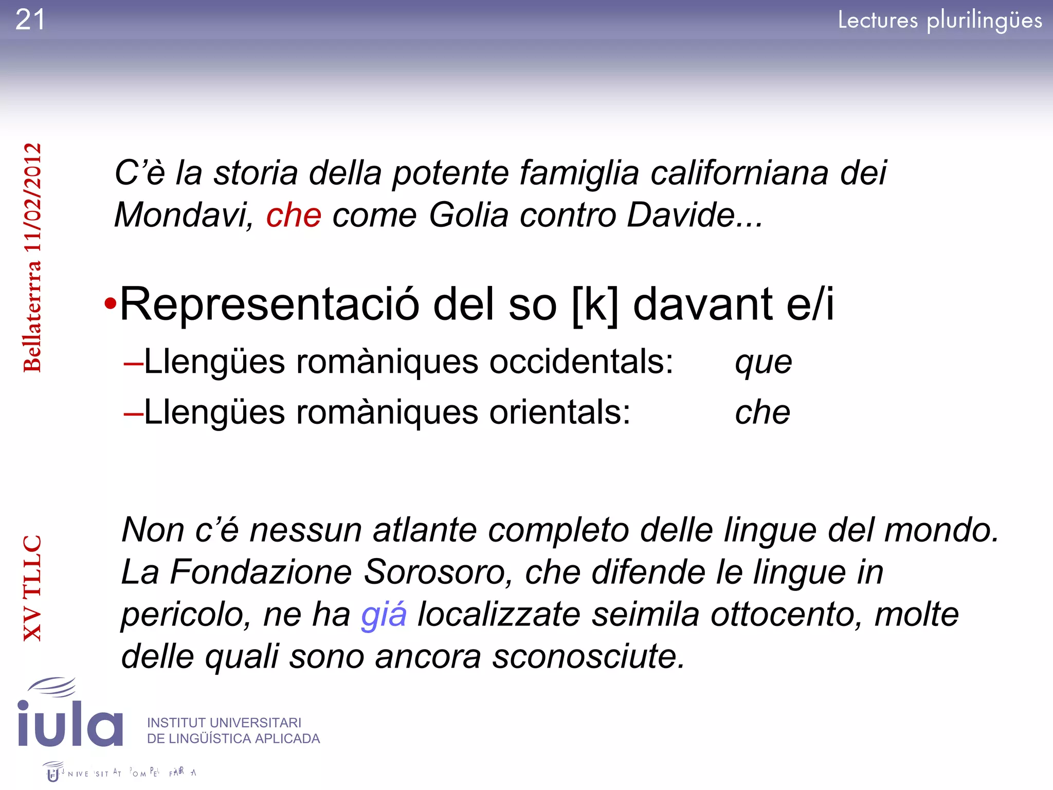 21
Bellaterrra 11/02/2012




                         C’è la storia della potente famiglia californiana dei
                         Mondavi, che come Golia contro Davide...

                         •Representació del so [k] davant e/i
                          –Llengües romàniques occidentals:        que
                          –Llengües romàniques orientals:          che


                         Non c’é nessun atlante completo delle lingue del mondo.
XV TLLC




                         La Fondazione Sorosoro, che difende le lingue in
                         pericolo, ne ha giá localizzate seimila ottocento, molte
                         delle quali sono ancora sconosciute.
                           INSTITUT UNIVERSITARI
                           DE LINGÜÍSTICA APLICADA
 