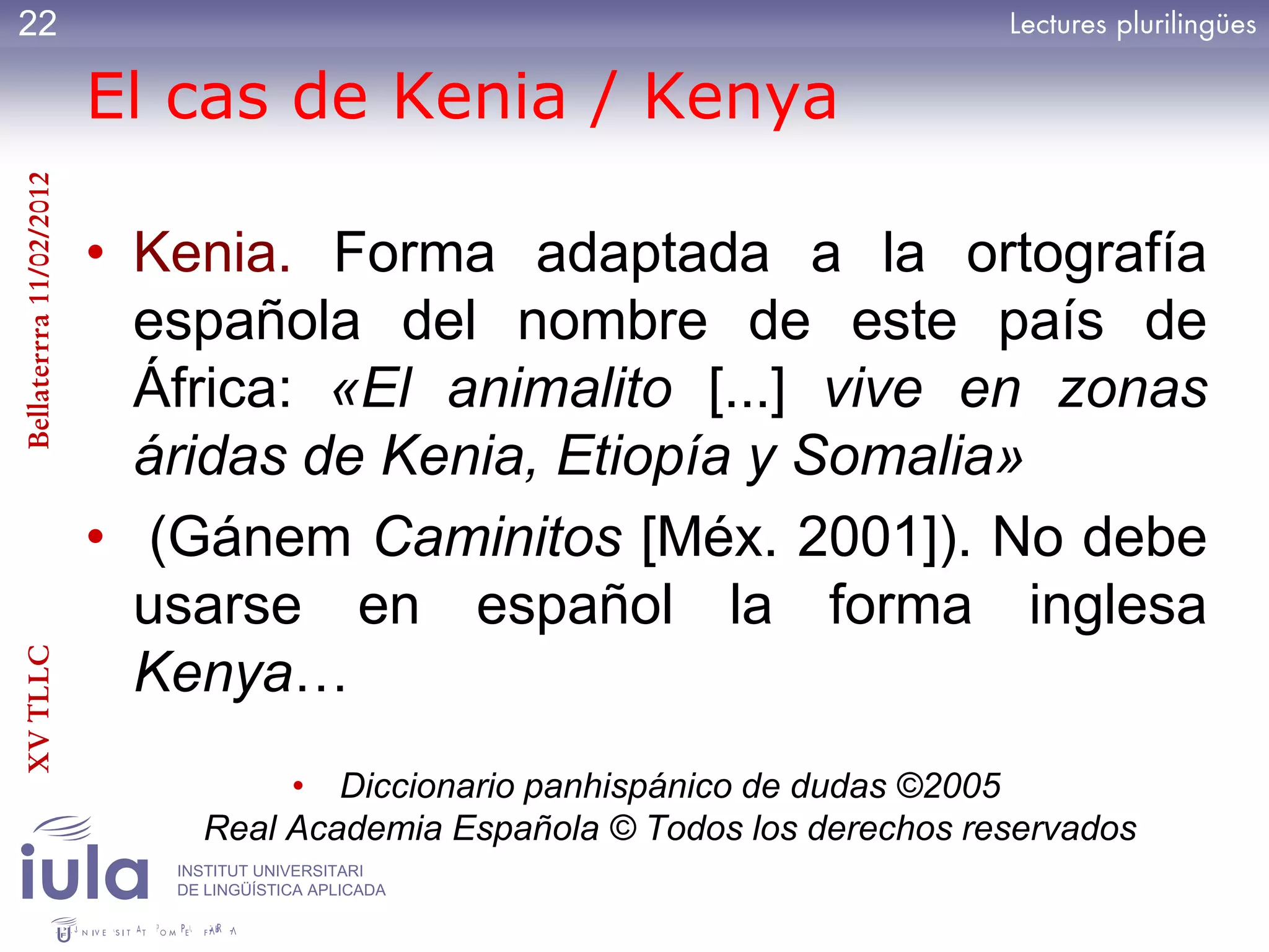 22

                         El cas de Kenia / Kenya
Bellaterrra 11/02/2012




                         • Kenia. Forma adaptada a la ortografía
                           española del nombre de este país de
                           África: «El animalito [...] vive en zonas
                           áridas de Kenia, Etiopía y Somalia»
                         • (Gánem Caminitos [Méx. 2001]). No debe
                           usarse en español la forma inglesa
XV TLLC




                           Kenya…
                                   • Diccionario panhispánico de dudas ©2005
                              Real Academia Española © Todos los derechos reservados
                            INSTITUT UNIVERSITARI
                            DE LINGÜÍSTICA APLICADA
 