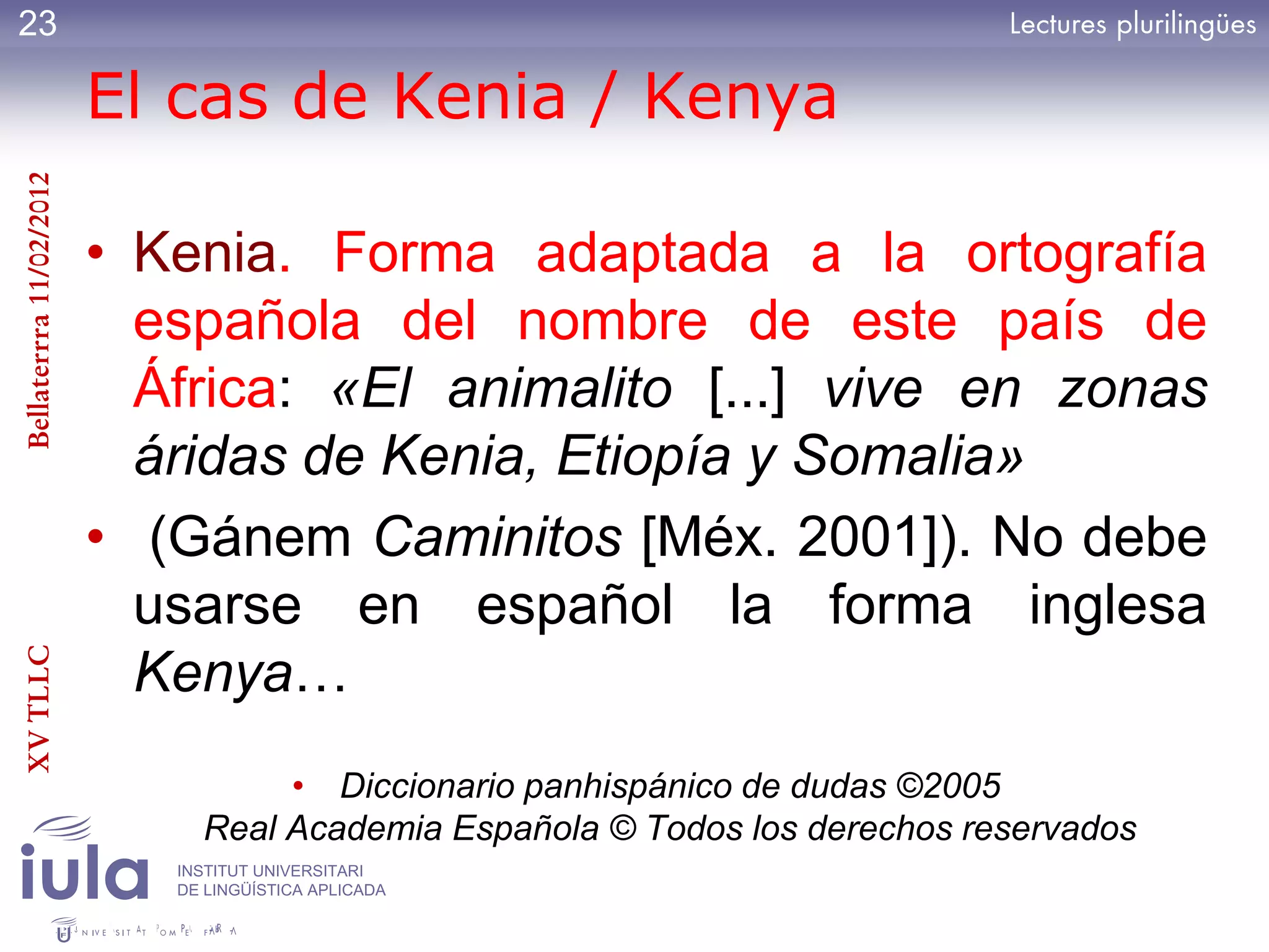 23

                         El cas de Kenia / Kenya
Bellaterrra 11/02/2012




                         • Kenia. Forma adaptada a la ortografía
                           española del nombre de este país de
                           África: «El animalito [...] vive en zonas
                           áridas de Kenia, Etiopía y Somalia»
                         • (Gánem Caminitos [Méx. 2001]). No debe
                           usarse en español la forma inglesa
XV TLLC




                           Kenya…
                                   • Diccionario panhispánico de dudas ©2005
                              Real Academia Española © Todos los derechos reservados
                            INSTITUT UNIVERSITARI
                            DE LINGÜÍSTICA APLICADA
 