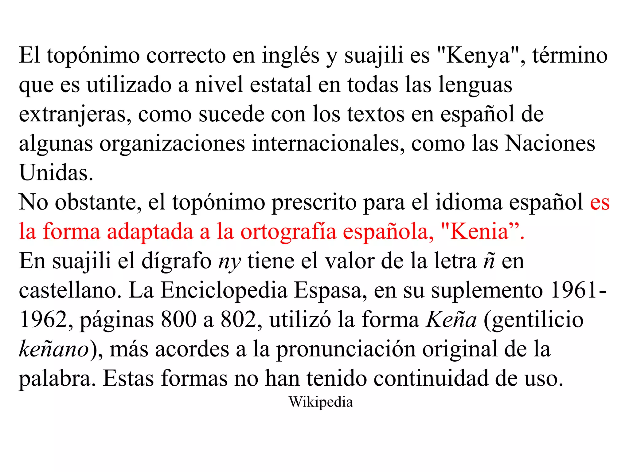 El topónimo correcto en inglés y suajili es "Kenya", término
que es utilizado a nivel estatal en todas las lenguas
extranjeras, como sucede con los textos en español de
algunas organizaciones internacionales, como las Naciones
Unidas.
No obstante, el topónimo prescrito para el idioma español es
la forma adaptada a la ortografía española, "Kenia”.
En suajili el dígrafo ny tiene el valor de la letra ñ en
castellano. La Enciclopedia Espasa, en su suplemento 1961-
1962, páginas 800 a 802, utilizó la forma Keña (gentilicio
keñano), más acordes a la pronunciación original de la
palabra. Estas formas no han tenido continuidad de uso.
                           Wikipedia
 