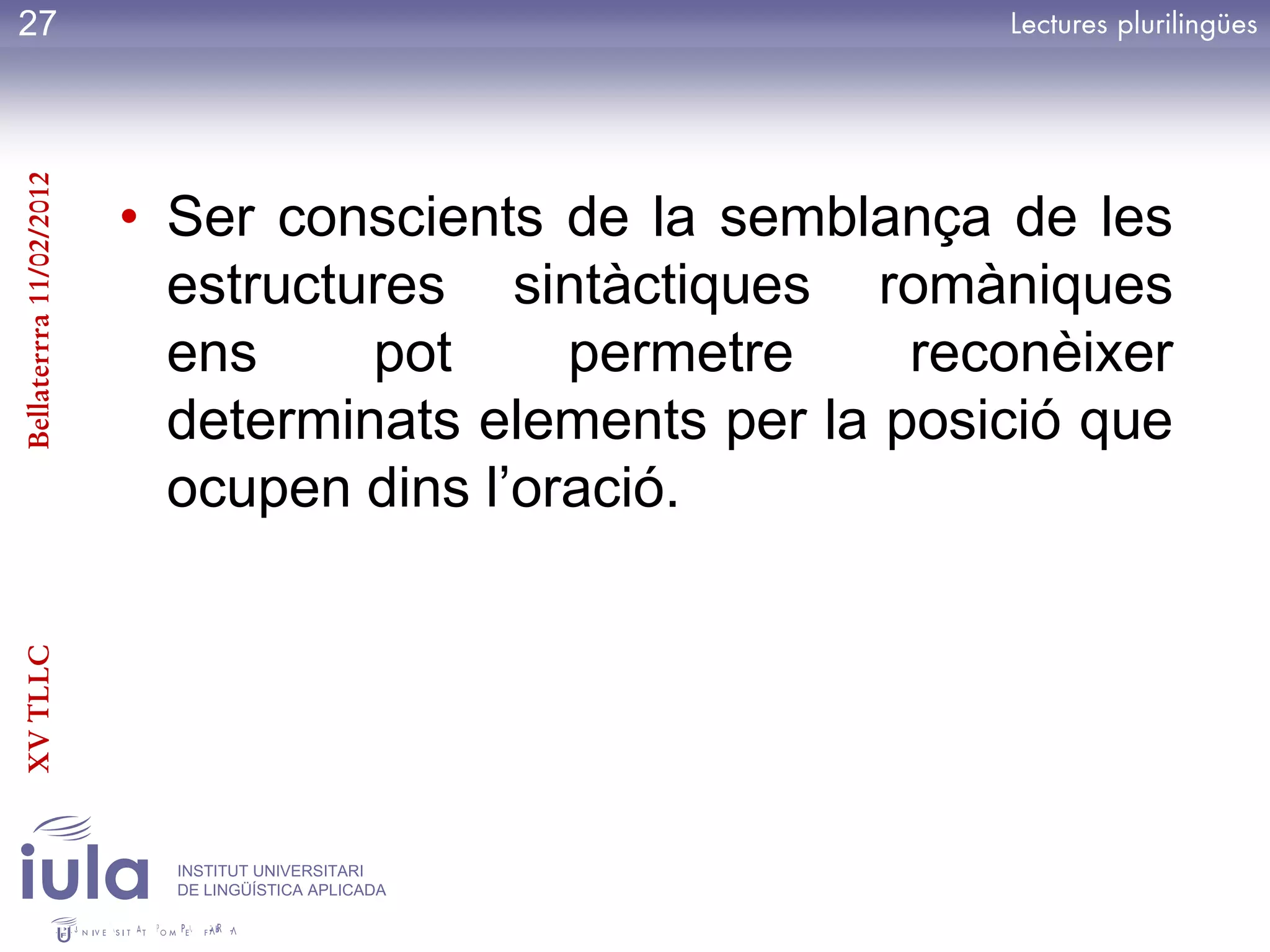 27
Bellaterrra 11/02/2012




                         • Ser conscients de la semblança de les
                           estructures sintàctiques romàniques
                           ens     pot     permetre     reconèixer
                           determinats elements per la posició que
                           ocupen dins l’oració.
XV TLLC




                           INSTITUT UNIVERSITARI
                           DE LINGÜÍSTICA APLICADA
 