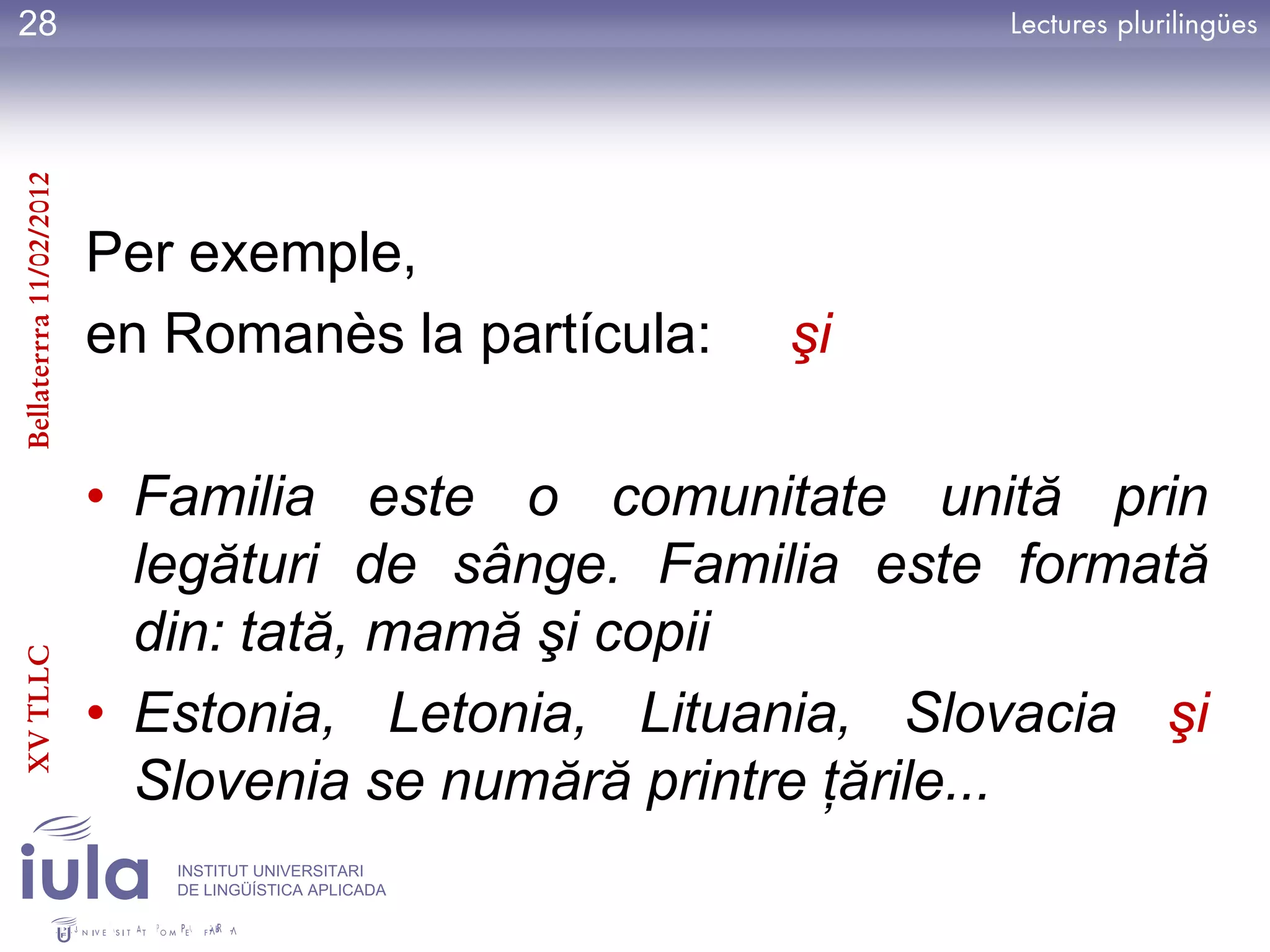 28
Bellaterrra 11/02/2012




                         Per exemple,
                         en Romanès la partícula:     şi

                         • Familia este o comunitate unită prin
                           legături de sânge. Familia este formată
                           din: tată, mamă şi copii
XV TLLC




                         • Estonia, Letonia, Lituania, Slovacia şi
                           Slovenia se numără printre ţările...
                            INSTITUT UNIVERSITARI
                            DE LINGÜÍSTICA APLICADA
 