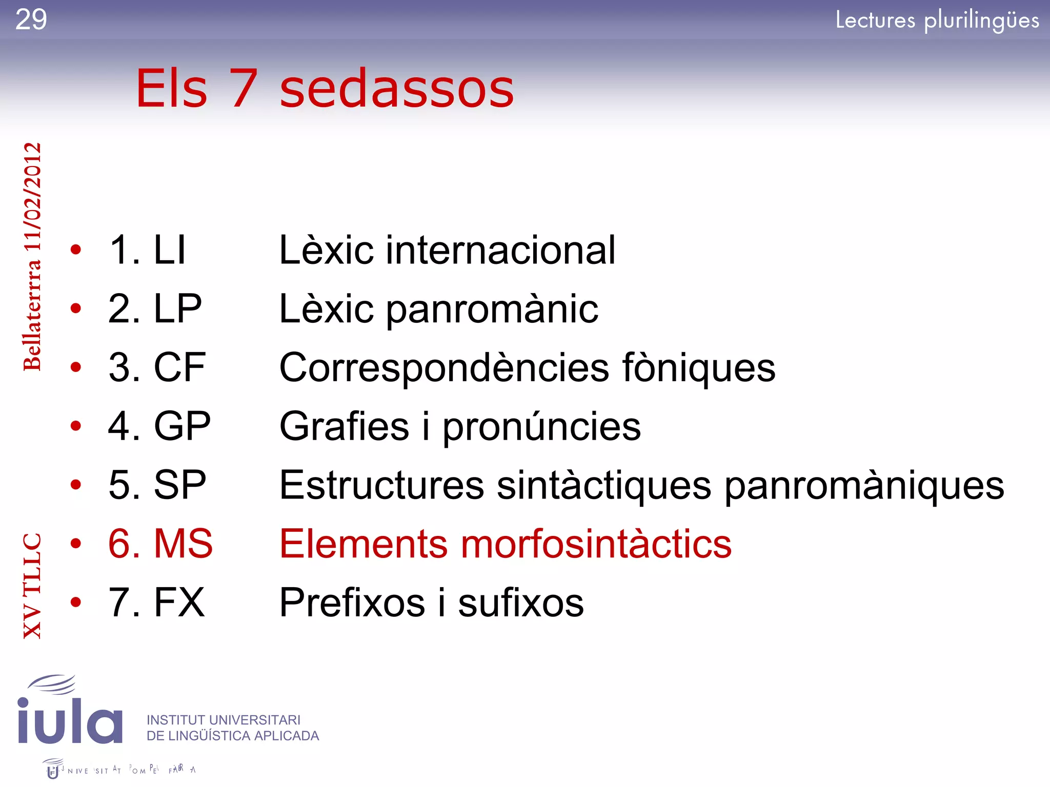 29

                              Els 7 sedassos
Bellaterrra 11/02/2012




                         •   1. LI             Lèxic internacional
                         •   2. LP             Lèxic panromànic
                         •   3. CF             Correspondències fòniques
                         •   4. GP             Grafies i pronúncies
                         •   5. SP             Estructures sintàctiques panromàniques
                         •   6. MS             Elements morfosintàctics
XV TLLC




                         •   7. FX             Prefixos i sufixos

                              INSTITUT UNIVERSITARI
                              DE LINGÜÍSTICA APLICADA
 