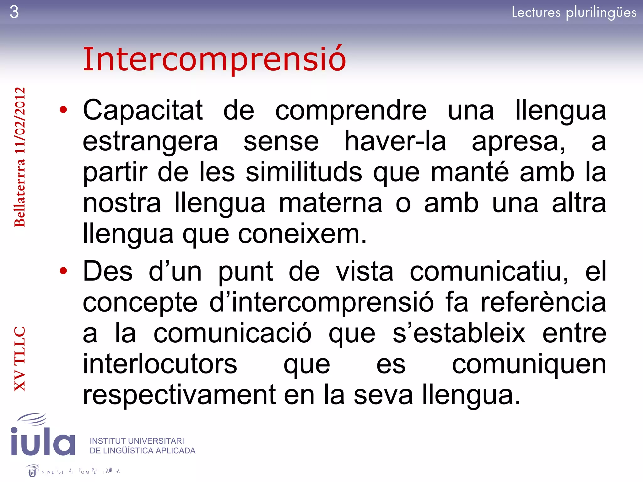 3

                          Intercomprensió
Bellaterrra 11/02/2012




                         • Capacitat de comprendre una llengua
                           estrangera sense haver-la apresa, a
                           partir de les similituds que manté amb la
                           nostra llengua materna o amb una altra
                           llengua que coneixem.
                         • Des d’un punt de vista comunicatiu, el
                           concepte d’intercomprensió fa referència
                           a la comunicació que s’estableix entre
XV TLLC




                           interlocutors    que     es   comuniquen
                           respectivament en la seva llengua.
                           INSTITUT UNIVERSITARI
                           DE LINGÜÍSTICA APLICADA
 