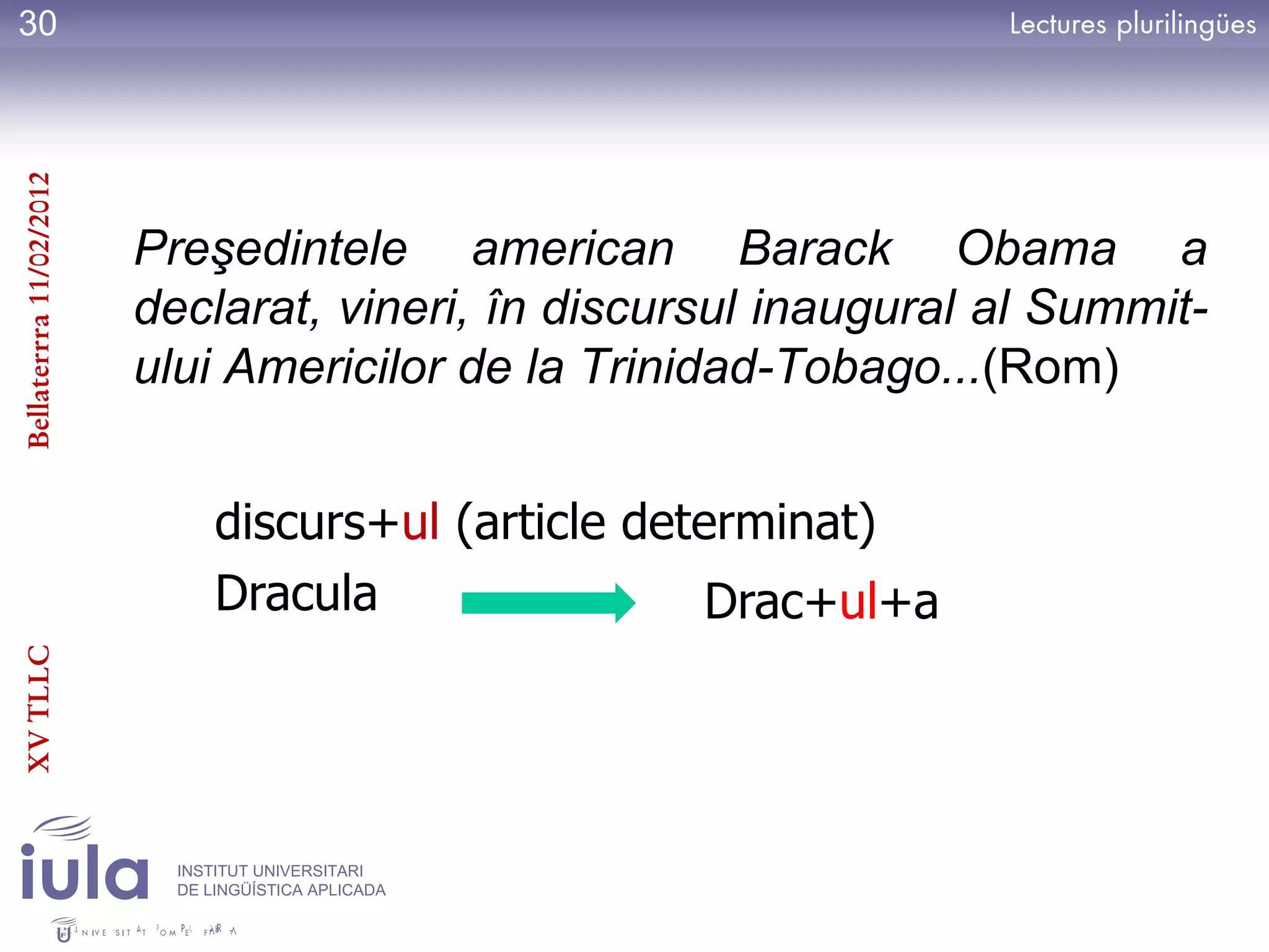 30
Bellaterrra 11/02/2012




                         Preşedintele american Barack Obama a
                         declarat, vineri, în discursul inaugural al Summit-
                         ului Americilor de la Trinidad-Tobago...(Rom)


                               discurs+ul (article determinat)
                               Dracula                 Drac+ul+a
XV TLLC




                           INSTITUT UNIVERSITARI
                           DE LINGÜÍSTICA APLICADA
 