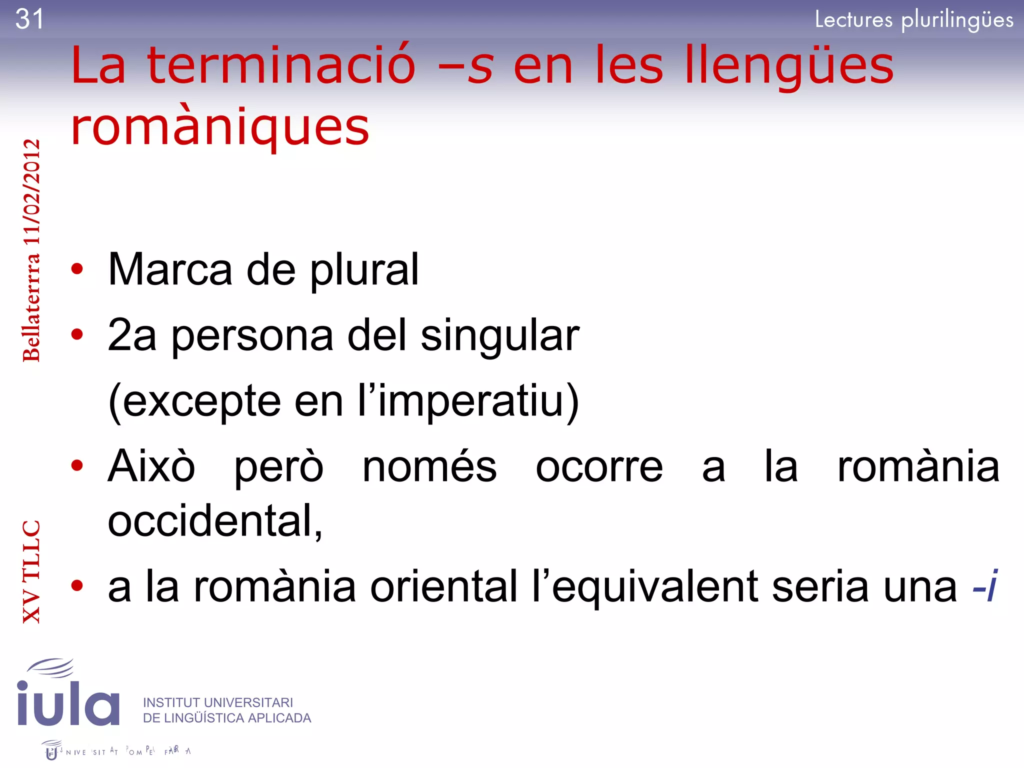 31
                         La terminació –s en les llengües
                         romàniques
Bellaterrra 11/02/2012




                         • Marca de plural
                         • 2a persona del singular
                           (excepte en l’imperatiu)
                         • Això però només ocorre a la romània
                           occidental,
XV TLLC




                         • a la romània oriental l’equivalent seria una -i

                            INSTITUT UNIVERSITARI
                            DE LINGÜÍSTICA APLICADA
 