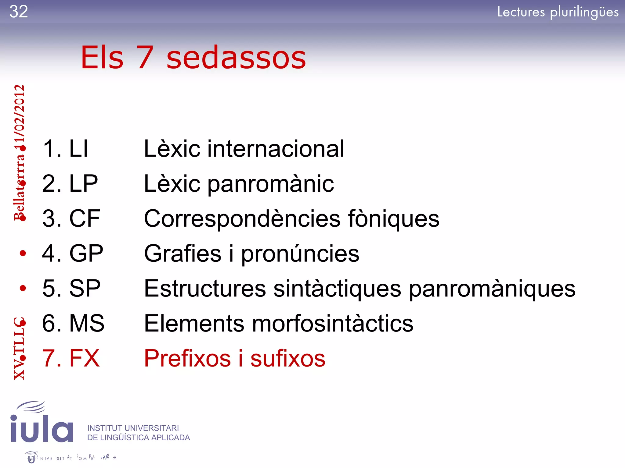 32

                           Els 7 sedassos
Bellaterrra 11/02/2012




          •              1. LI          Lèxic internacional
          •              2. LP          Lèxic panromànic
          •              3. CF          Correspondències fòniques
          •              4. GP          Grafies i pronúncies
          •              5. SP          Estructures sintàctiques panromàniques
          •              6. MS          Elements morfosintàctics
XV TLLC




          •              7. FX          Prefixos i sufixos

                            INSTITUT UNIVERSITARI
                            DE LINGÜÍSTICA APLICADA
 