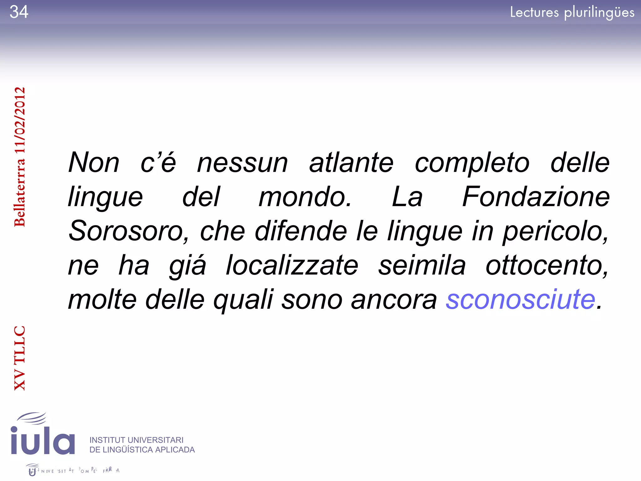 34
Bellaterrra 11/02/2012




                         Non c’é nessun atlante completo delle
                         lingue del mondo. La Fondazione
                         Sorosoro, che difende le lingue in pericolo,
                         ne ha giá localizzate seimila ottocento,
                         molte delle quali sono ancora sconosciute.
XV TLLC




                          INSTITUT UNIVERSITARI
                          DE LINGÜÍSTICA APLICADA
 