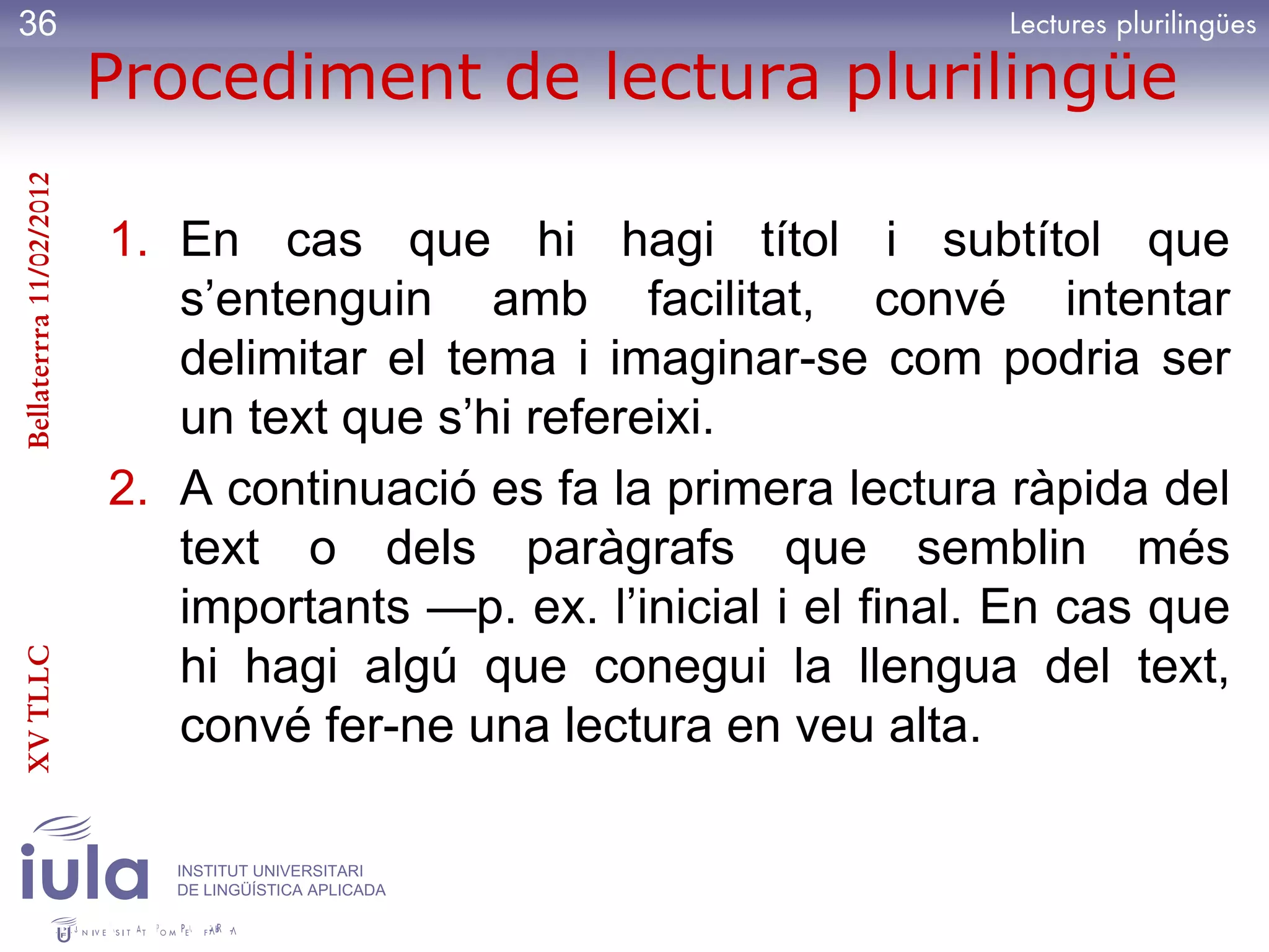 36
                         Procediment de lectura plurilingüe
Bellaterrra 11/02/2012




                         1. En cas que hi hagi títol i subtítol que
                            s’entenguin amb facilitat, convé intentar
                            delimitar el tema i imaginar-se com podria ser
                            un text que s’hi refereixi.
                         2. A continuació es fa la primera lectura ràpida del
                            text o dels paràgrafs que semblin més
                            importants —p. ex. l’inicial i el final. En cas que
XV TLLC




                            hi hagi algú que conegui la llengua del text,
                            convé fer-ne una lectura en veu alta.

                            INSTITUT UNIVERSITARI
                            DE LINGÜÍSTICA APLICADA
 