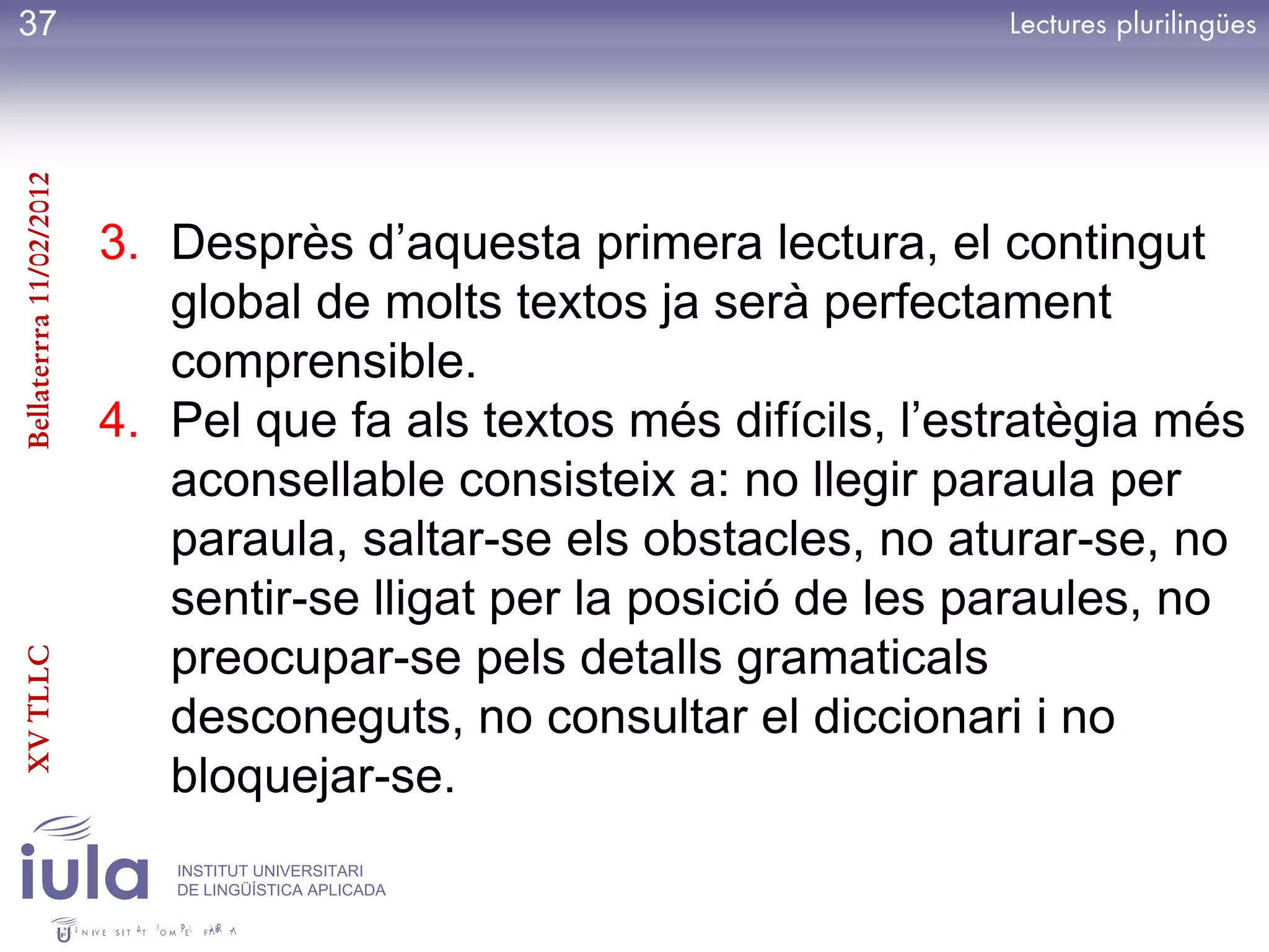 37
Bellaterrra 11/02/2012




                         3. Desprès d’aquesta primera lectura, el contingut
                            global de molts textos ja serà perfectament
                            comprensible.
                         4. Pel que fa als textos més difícils, l’estratègia més
                            aconsellable consisteix a: no llegir paraula per
                            paraula, saltar-se els obstacles, no aturar-se, no
                            sentir-se lligat per la posició de les paraules, no
                            preocupar-se pels detalls gramaticals
XV TLLC




                            desconeguts, no consultar el diccionari i no
                            bloquejar-se.
                            INSTITUT UNIVERSITARI
                            DE LINGÜÍSTICA APLICADA
 