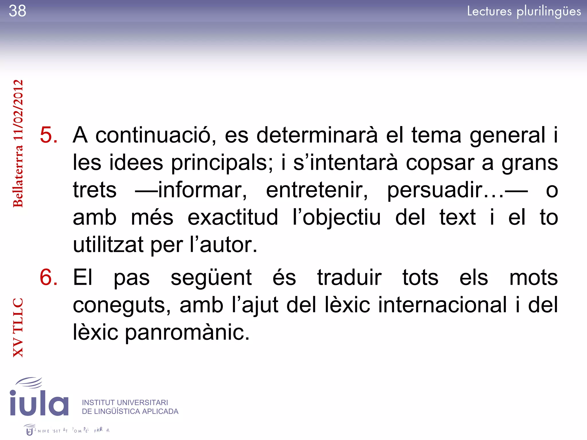 38
Bellaterrra 11/02/2012




                         5. A continuació, es determinarà el tema general i
                            les idees principals; i s’intentarà copsar a grans
                            trets —informar, entretenir, persuadir…— o
                            amb més exactitud l’objectiu del text i el to
                            utilitzat per l’autor.
                         6. El pas següent és traduir tots els mots
                            coneguts, amb l’ajut del lèxic internacional i del
XV TLLC




                            lèxic panromànic.

                             INSTITUT UNIVERSITARI
                             DE LINGÜÍSTICA APLICADA
 
