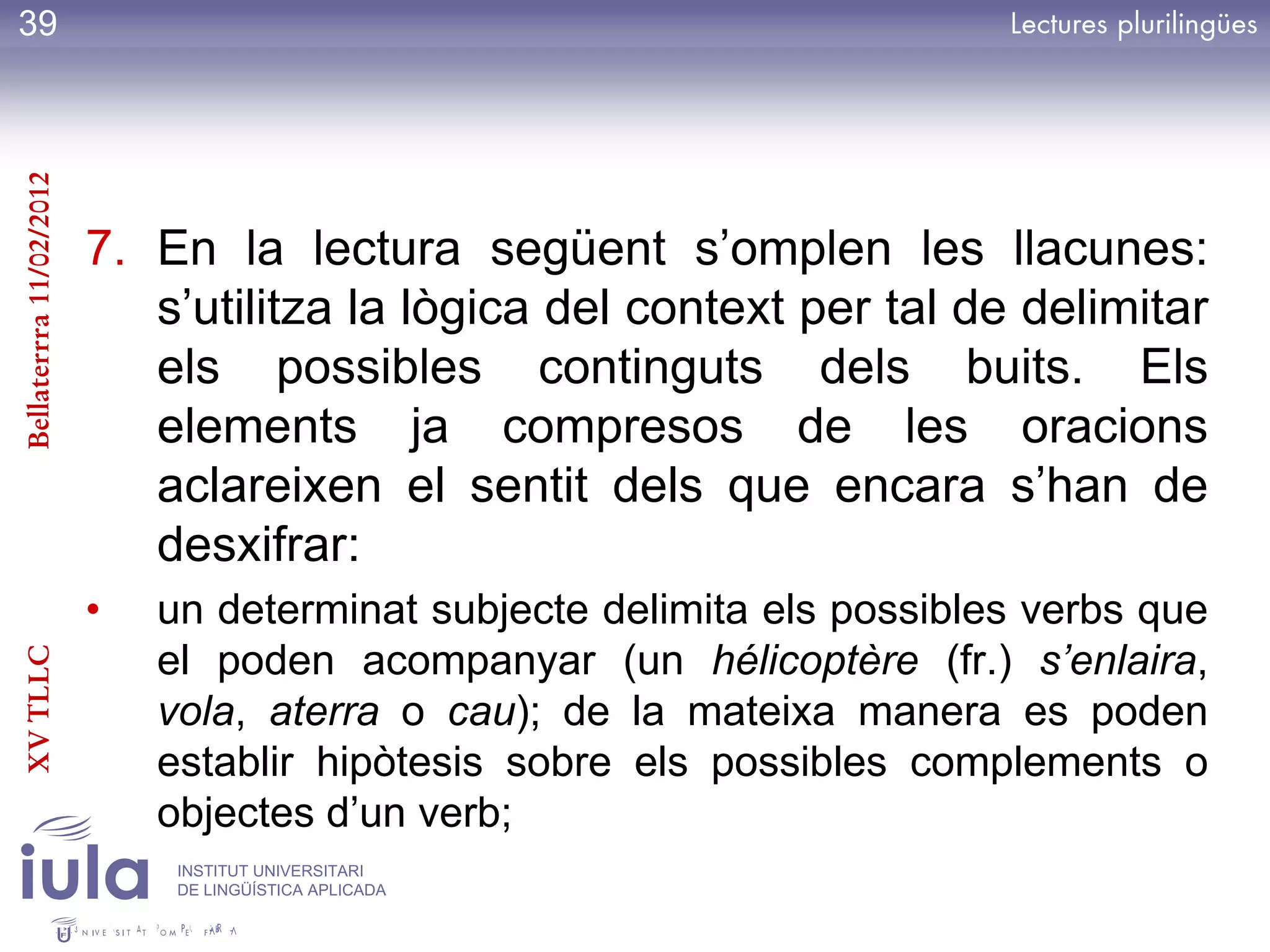 39
Bellaterrra 11/02/2012




                         7. En la lectura següent s’omplen les llacunes:
                            s’utilitza la lògica del context per tal de delimitar
                            els possibles continguts dels buits. Els
                            elements ja compresos de les oracions
                            aclareixen el sentit dels que encara s’han de
                            desxifrar:
                         •   un determinat subjecte delimita els possibles verbs que
                             el poden acompanyar (un hélicoptère (fr.) s’enlaira,
XV TLLC




                             vola, aterra o cau); de la mateixa manera es poden
                             establir hipòtesis sobre els possibles complements o
                             objectes d’un verb;
                              INSTITUT UNIVERSITARI
                              DE LINGÜÍSTICA APLICADA
 