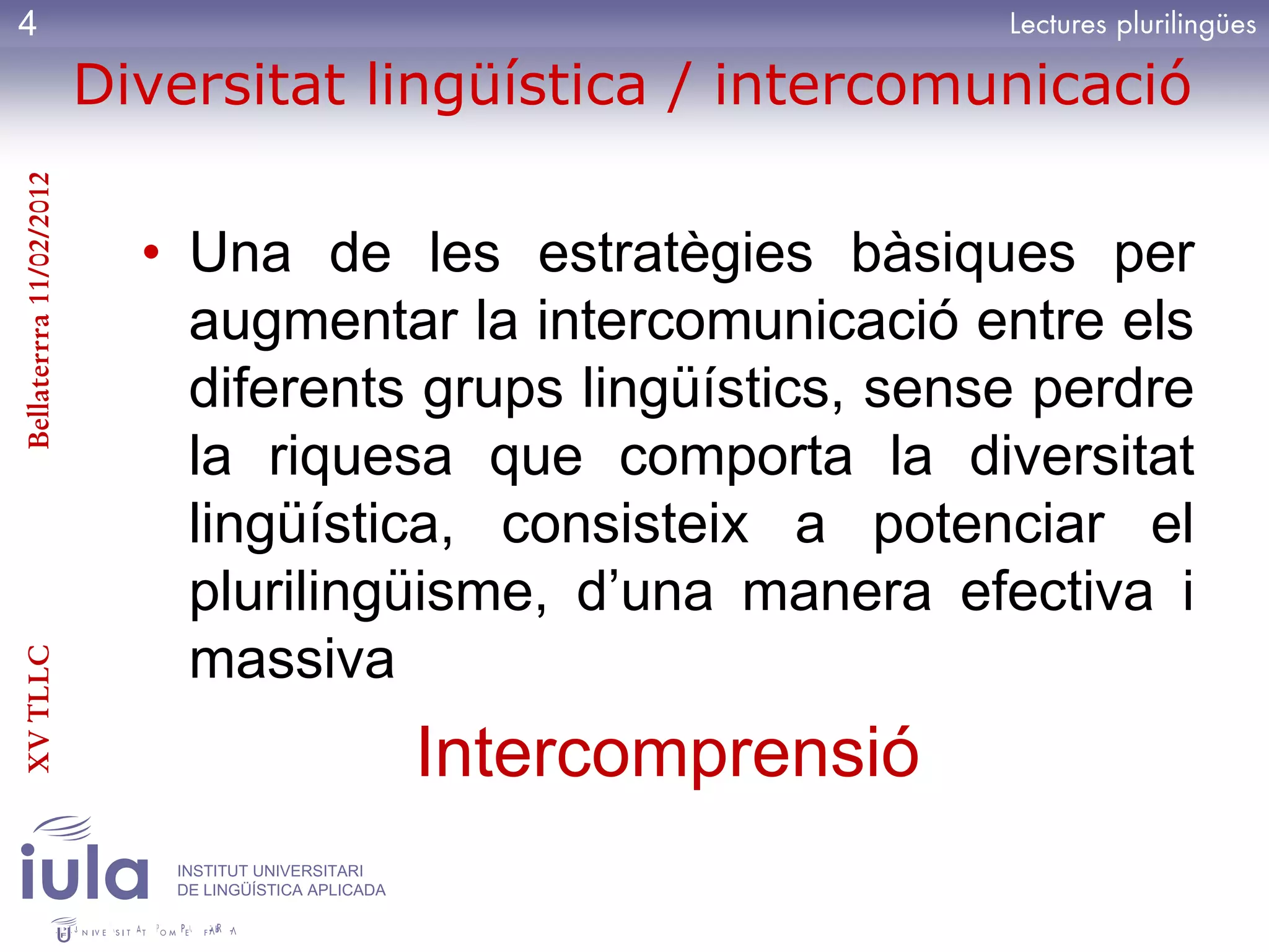 4
                         Diversitat lingüística / intercomunicació
Bellaterrra 11/02/2012




                           • Una de les estratègies bàsiques per
                             augmentar la intercomunicació entre els
                             diferents grups lingüístics, sense perdre
                             la riquesa que comporta la diversitat
                             lingüística, consisteix a potenciar el
                             plurilingüisme, d’una manera efectiva i
                             massiva
XV TLLC




                                                      Intercomprensió
                            INSTITUT UNIVERSITARI
                            DE LINGÜÍSTICA APLICADA
 