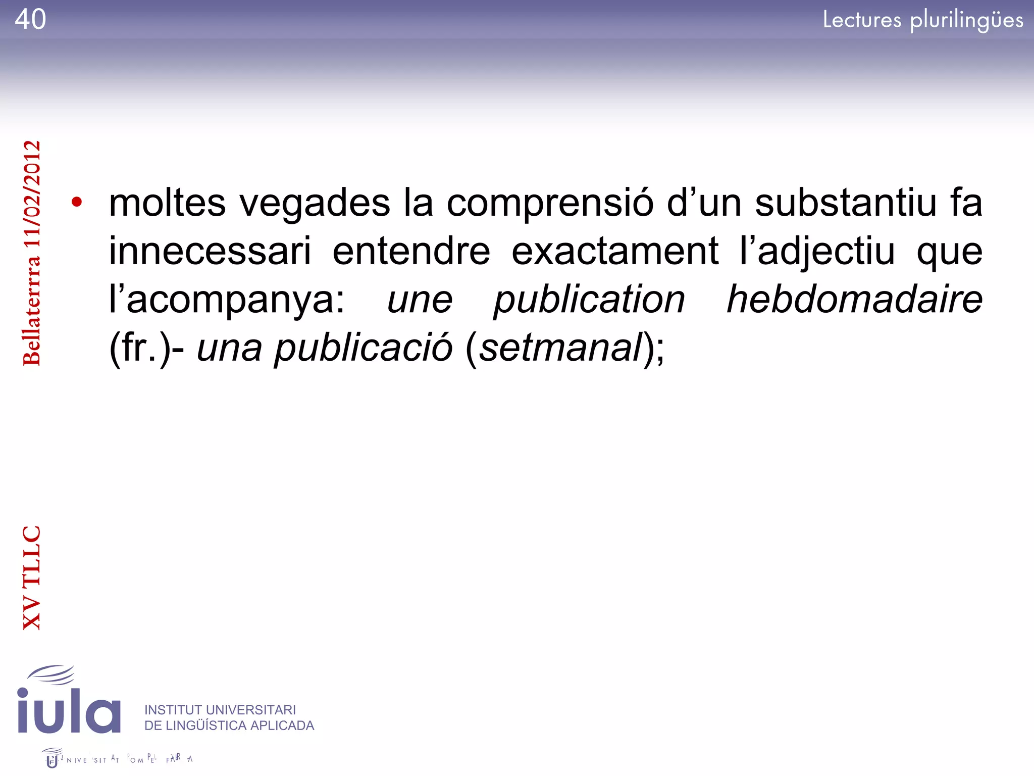40
Bellaterrra 11/02/2012




                         • moltes vegades la comprensió d’un substantiu fa
                           innecessari entendre exactament l’adjectiu que
                           l’acompanya: une publication hebdomadaire
                           (fr.)- una publicació (setmanal);
XV TLLC




                             INSTITUT UNIVERSITARI
                             DE LINGÜÍSTICA APLICADA
 